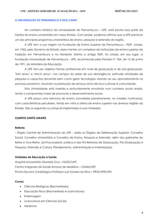 UPE - SISTEMA SERIADO DE AVALIAÇÃO SSA – 2016 TRIÊNIO 2013/2015
6
A UNIVERSIDADE DE PERNAMBUCO E SEUS CAMPI
No contexto histórico da Universidade de Pernambuco – UPE, está escrita boa parte da
história do ensino universitário em nosso Estado. Com prazer, podemos afirmar que a UPE promove
um dos principais programas universitários de ensino, pesquisa e extensão da região.
A UPE tem a sua origem na Fundação de Ensino Superior de Pernambuco - FESP, criada,
em 1965, pelo Governo do Estado, para manter um complexo de instituições de ensino superior de
tradição em Pernambuco e no Nordeste. Extinta a antiga FESP, foi criada, em seu lugar, a
Fundação Universidade de Pernambuco - UPE, reconhecida pela Portaria nº. 964, de 12 de junho
de 1991, do Ministério da Educação.
A UPE tem por objetivo formar profissionais em nível de graduação e de pós-graduação,
"lato sensu" e "stricto sensu", nos campos do saber de sua abrangência, estimular atividades de
pesquisa e capacitar docentes bem como gerar tecnologias visando ao seu aproveitamento no
processo produtivo, atuando na prestação de serviços sócio-técnico-culturais à comunidade.
Esta Universidade está inserida e profundamente envolvida num contexto social amplo,
tendo o compromisso maior de promover o desenvolvimento social.
A UPE possui uma estrutura de ensino concebida pioneiramente, no modelo multicampi,
com características peculiares, tendo em vista a oferta de ensino superior nas diversas regiões do
Estado. São os seguintes os campi já implantados e suas Unidades:
CAMPUS SANTO AMARO
Reitoria
- Órgão Central de Administração da UPE - sedia os Órgãos de Deliberação Superior: Conselho
Social, Conselho Universitário e Conselho de Ensino, Pesquisa e Extensão, além dos gabinetes do
Reitor e Vice-Reitor, da Procuradoria Jurídica e das Pró-Reitorias de Graduação, Pós-Graduação e
Pesquisa, Extensão e Cultura, Planejamento, Administração e Interiorização
Unidades de Educação e Saúde
Hospital Universitário Oswaldo Cruz – HUOC/UPE
Centro Integrado de Saúde Amaury de Medeiros – CISAM/UPE
Pronto-Socorro Cardiológico Professor Luiz Tavares da Silva – PROCAPE/UPE
Cursos
 Ciências Biológicas (Bacharelado)
 Educação Física (Bacharelado e Licenciatura)
 Enfermagem
 Licenciatura em Ciências Sociais
 Medicina
 