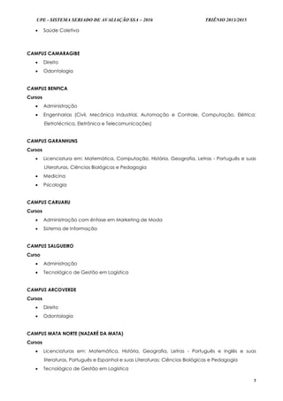 UPE - SISTEMA SERIADO DE AVALIAÇÃO SSA – 2016 TRIÊNIO 2013/2015
7
 Saúde Coletiva
CAMPUS CAMARAGIBE
 Direito
 Odontologia
CAMPUS BENFICA
Cursos
 Administração
 Engenharias (Civil, Mecânica Industrial, Automação e Controle, Computação, Elétrica:
Eletrotécnica, Eletrônica e Telecomunicações)
CAMPUS GARANHUNS
Cursos
 Licenciatura em: Matemática, Computação, História, Geografia, Letras - Português e suas
Literaturas, Ciências Biológicas e Pedagogia
 Medicina
 Psicologia
CAMPUS CARUARU
Cursos
 Administração com ênfase em Marketing de Moda
 Sistema de Informação
CAMPUS SALGUEIRO
Curso
 Administração
 Tecnológico de Gestão em Logística
CAMPUS ARCOVERDE
Cursos
 Direito
 Odontologia
CAMPUS MATA NORTE (NAZARÉ DA MATA)
Cursos
 Licenciaturas em: Matemática, História, Geografia, Letras - Português e Inglês e suas
literaturas, Português e Espanhol e suas Literaturas; Ciências Biológicas e Pedagogia
 Tecnológico de Gestão em Logística
 