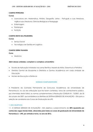 UPE - SISTEMA SERIADO DE AVALIAÇÃO SSA – 2016 TRIÊNIO 2013/2015
8
CAMPUS PETROLINA
Cursos
 Licenciatura em: Matemática, História, Geografia, Letras - Português e suas literaturas,
Inglês e suas Literaturas; Ciências Biológicas e Pedagogia
 Enfermagem
 Fisioterapia
 Nutrição
CAMPUS MATA SUL (PALMARES)
Cursos
 Serviço Social
 Tecnológico de Gestão em Logística
CAMPUS SERRA TALHADA
Curso
 Medicina
Além dessas unidades, compõem o complexo universitário:
 Escolas de Aplicação instaladas nos campi Benfica, Nazaré da Mata, Garanhuns e Petrolina
 Diretório Central de Estudantes e Diretórios e Centros Acadêmicos em cada Unidade de
Educação
 Núcleo de Educação a Distância
NORMAS COMPLEMENTARES
A Presidente da Comissão Permanente de Concursos Acadêmicos da Universidade de
Pernambuco, no uso das atribuições que lhe foram conferidas, torna de conhecimento público,
por intermédio deste Edital, as normas complementares à Resolução CONSUN No. 13/2007, de 30
de outubro de 2007, que estabelece as diretrizes do SISTEMA SERIADO DE AVALIAÇÃO – SSA para a
seleção de candidatos aos Cursos de Graduação da UPE.
1. DOS OBJETIVOS
1.1. O SISTEMA SERIADO DE AVALIAÇÃO - SSA objetiva o preenchimento de 40% (quarenta por
cento) das vagas iniciais totais, oferecidas para todos os cursos de graduação da Universidade de
Pernambuco – UPE, por entrada e turno, no ano de 2016.
 