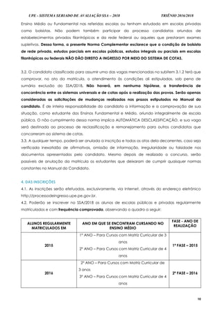UPE - SISTEMA SERIADO DE AVALIAÇÃO SSA – 2018 TRIÊNIO 2016/2018
10
Ensino Médio ou Fundamental nas referidas escolas ou tenham estudado em escolas privadas
como bolsistas. Não podem também participar do processo candidatos oriundos de
estabelecimentos privados filantrópicos e da rede federal ou aqueles que prestaram exames
supletivos. Dessa forma, a presente Norma Complementar esclarece que a condição de bolsista
de rede privada, estudos parciais em escolas públicas, estudos integrais ou parciais em escolas
filantrópicas ou federais NÃO DÃO DIREITO A INGRESSO POR MEIO DO SISTEMA DE COTAS.
3.2. O candidato classificado para assumir uma das vagas mencionadas no subitem 3.1.2 terá que
comprovar, no ato da matrícula, o atendimento às condições ali estipuladas, sob pena de
sumária exclusão do SSA/2018. Não haverá, em nenhuma hipótese, a transferência de
concorrência entre os sistemas universais e de cotas após a realização das provas. Serão apenas
consideradas as solicitações de mudanças realizadas nos prazos estipulados no Manual do
candidato. É de inteira responsabilidade do candidato a informação e a comprovação de sua
situação, como estudante dos Ensinos Fundamental e Médio, oriundo integralmente de escola
pública. O não cumprimento dessa norma implica AUTOMÁTICA DESCLASSIFICAÇÃO, e sua vaga
será destinada ao processo de reclassificação e remanejamento para outros candidatos que
concorreram ao sistema de cotas.
3.3. A qualquer tempo, poderá ser anulada a inscrição e todos os atos dela decorrentes, caso seja
verificada inexatidão de afirmativas, omissão de informação, irregularidade ou falsidade nos
documentos apresentados pelo candidato. Mesmo depois de realizado o concurso, serão
passíveis de anulação da matrícula os estudantes que deixaram de cumprir quaisquer normas
constantes no Manual do Candidato.
4. DAS INSCRIÇÕES
4.1. As inscrições serão efetuadas, exclusivamente, via Internet, através do endereço eletrônico
http://processodeingresso.upe.pe.gov.br.
4.2. Poderão se inscrever no SSA/2018 os alunos de escolas públicas e privadas regularmente
matriculados e com frequência comprovada, observando o quadro a seguir:
ALUNOS REGULARMENTE
MATRICULADOS EM
ANO EM QUE SE ENCONTRAM CURSANDO NO
ENSINO MÉDIO
FASE - ANO DE
REALIZAÇÃO
2015
1º ANO – Para Cursos com Matriz Curricular de 3
anos
2º ANO – Para Cursos com Matriz Curricular de 4
anos
1ª FASE – 2015
2016
2º ANO – Para Cursos com Matriz Curricular de
3 anos
3º ANO – Para Cursos com Matriz Curricular de 4
anos
2ª FASE – 2016
 
