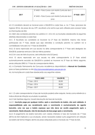 UPE - SISTEMA SERIADO DE AVALIAÇÃO SSA – 2018 TRIÊNIO 2016/2018
11
2017
3º ANO – Para Cursos com Matriz Curricular de 3
anos
4º ANO – Para Cursos com Matriz Curricular de 4
anos
3ª FASE – 2017
4.3. O candidato deverá se inscrever para o SSA/2018 a cada fase, e, na 1ª Fase, (processo de
ingresso 2016), de posse de seu CPF, escolherá uma senha que será utilizada para acessar todas
as informações do SSA.
4.4. Além das condições previstas nos subitens 4.1, 4.2 e 4.3, as inscrições obedecerão às seguintes
diretrizes relacionadas a cada fase:
4.4.1. É facultado ao candidato se inscrever na 2ª Fase do SSA/2018, mesmo não tendo
participado da 1ª Fase, desde que seja atendida a condição prevista no subitem 4.2 e
contabilizada nota zero na 1a Fase do SSA/2018;
4.4.2. O aluno reprovado em sua escola na série correspondente à 1ª Fase será desligado do
SSA/2018, podendo reiniciar o SSA do triênio posterior;
4.4.3. Em caso de falta às provas, será atribuída nota 0,0 (zero);
4.4.4. O aluno reprovado em sua escola na série correspondente à 2ª Fase estará
automaticamente excluído do SSA/2018 e poderá se inscrever na 2ª Fase do triênio seguinte,
sendo atribuído ZERO à 1ª Fase do correspondente triênio.
4.5. A Comissão Permanente de Concursos Acadêmicos disponibilizará o Manual do Candidato
para as fases posteriores no site http://processodeingresso.upe.pe.gov.br.
4.6. As inscrições em cada fase obedecerão aos seguintes valores:
FASE E ANO VALOR R$
1ª fase – 2015 85,00
2ª fase – 2016 85,00
3ª fase – 2017 85,00
4.6.1. O valor correspondente à taxa de inscrição poderá sofrer reajuste, tendo como referência o
índice oficial de inflação acumulado no período.
4.6.2. Sob hipótese alguma, haverá devolução de taxa de inscrição.
4.6.2.1. Inscrição paga por qualquer motivo, após o vencimento do boleto, não será validada. A
responsabilidade pelo seu recebimento após o vencimento é exclusivamente do agente
bancário, uma vez que o boleto expressa que não deve ser aceito pagamento após o
vencimento. Nesta situação, não há devolução da taxa paga após o vencimento.
4.6.3. O pagamento do boleto bancário com valores inferiores à taxa de inscrição da 1ª Fase
(2015) do SSA implicará a sua anulação, sendo necessário realizar outro pagamento em relação
ao boleto de forma integral, dentro do prazo estipulado para a inscrição da 1ª Fase do SSA.
 