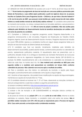 UPE - SISTEMA SERIADO DE AVALIAÇÃO SSA – 2018 TRIÊNIO 2016/2018
12
4.7. ISENÇÃO DA TAXA DE INSCRIÇÃO: De acordo com a Lei nº 14.016, de 23 de março de 2010,
Art. 1º “Ficam isentas do pagamento de taxa de inscrição em concursos públicos promovidos pelo
Estado de Pernambuco, cujos editais sejam publicados a partir da vigência dessa Lei, as pessoas
inscritas no Cadastro Único para Programas Sociais – CADúnico, de que trata o Decreto Federal nº
6.135, de 26 de junho de 2007, que possuam renda familiar per capita mensal de até meio salário
mínimo ou renda familiar mensal de até 03 (três) salários mínimos”. O candidato deve preencher
no momento da inscrição, no campo correspondente do formulário eletrônico, exclusivamente o
seu Número de Inscrição Social – NIS (NIS em nome do próprio candidato). Não são aceitas para
validação pelo Ministério de Desenvolvimento Social do benefício declarações em análise e NIS
em nome de parentes do candidato.
4.7.1 Compõem o CADúnico os seguintes programas sociais: Programa Bolsa-Família e os
programas remanescentes a ele vinculados, Programa de Erradicação do Trabalho Infantil,
Programa Agente Jovem de Desenvolvimento Social e Humano, Programa Nacional de Inclusão
do Jovem PRÓ-JOVEM. Apenas os candidatos inscritos em algum desses programas farão jus à
isenção da taxa de inscrição do Sistema Seriado de Avaliação.
4.7.2 O candidato que tiver sua isenção, inicialmente, indeferida pelo Ministério do
Desenvolvimento Social (MDS), poderá solicitar revisão, conforme datas previstas no calendário do
evento, apresentando justificativa coerente. O requerimento deve ser preenchido com a
justificativa (Modelo Anexo V) e entregue à Secretaria da Comissão Permanente de Concursos
Acadêmicos, sita na Av. Agamenon Magalhães, s/n, Santo Amaro, Recife, CEP 50.100-010, ou
postado Via SEDEX, impreterivelmente até o dia estabelecido no calendário de atividades do
edital de cada fase, no horário das 8 às 16h. Esse material será submetido ao MDS para uma
segunda análise e o resultado será apresentado ao candidato em tempo hábil, conforme
calendário do processo. Não cabendo novo recurso após o resultado de análise.
4.8. Para o candidato que não indicar, na solicitação de inscrição, a opção pela língua
estrangeira, automaticamente será considerada como opção a Língua Inglesa.
4.8.1. Durante as fases seguintes, não poderá haver modificação na opção da língua estrangeira,
mantendo-se a opção da inscrição feita na 1ª fase.
4.9. O candidato deverá se inscrever nas 1ª, 2ª e 3ª fases, observando as instruções contidas no
Manual correspondente a cada fase e realizar os seguintes procedimentos:
a) acessar o endereço eletrônico http://processodeingresso.upe.pe.gov.br;
b) localizar o ícone Sistema Seriado de Avaliação 1º ano (SSA 1);
c) acessar o link de inscrição e LER CUIDADOSAMENTE as instruções básicas contidas na
mensagem inicial;
d) de posse do número do seu próprio CPF e de uma conta de e-mail válida, informar os dados
solicitados no cadastro. Nesse momento, o candidato criará uma senha de acesso. Não é
permitido realizar inscrições com CPF e RG dos pais ou responsáveis para o Processo de Ingresso
2016. Caso assim proceda, as inscrições serão consideradas anuladas;
 
