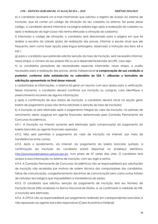 UPE - SISTEMA SERIADO DE AVALIAÇÃO SSA – 2018 TRIÊNIO 2016/2018
13
e) o candidato receberá um e-mail informando que solicitou o registro de acesso ao sistema de
inscrição, que irá conter um código de ativação do seu cadastro no sistema. De posse desse
código, o candidato deverá informá-lo na página exibida logo após a realização do cadastro ou
após a realização do login (caso não tenha efetuado a ativação do cadastro);
f) informado o código de ativação, o candidato será direcionado para a página em que irá
realizar a escolha da cidade (polo) de realização das provas, informar a escola atual que ele
frequenta, bem como fazer opção pela língua estrangeira, observado a instrução dos itens 4.8 e
4.8.1;
g) para o candidato que pretende solicitar isenção da taxa de inscrição, será necessário informar,
nessa etapa, o número do seu próprio NIS ou se é dependente/servidor da UPE, caso seja;
h) os candidatos portadores de necessidades especiais informarão, nessa etapa, o auxílio
necessário para a realização das provas, sendo indispensável a comprovação de sua condição a
posteriori, conforme data estabelecida no calendário do SSA 1, utilizando o formulário de
solicitação apresentado no final desse manual;
i) cadastradas as informações, o sistema irá gerar um resumo com seus dados para a verificação.
Nesse momento, o candidato deverá confirmar sua inscrição ou corrigi-la, caso identifique o
preenchimento incorreto de alguma informação;
j) após a confirmação de seus dados de inscrição, o candidato deverá clicar na opção gerar
boleto de pagamento (caso não tenha solicitado a isenção da taxa de inscrição);
k) a inscrição só será efetivada após o pagamento integral do valor da inscrição, no período de
vencimento deste, pagável em agente financeiro determinado pela Comissão Permanente de
Concursos Acadêmicos.
4.9.1. A inscrição via Internet somente será efetivada após comprovação do pagamento do
boleto bancário ao agente financeiro operador.
4.9.2. Não será permitido o pagamento do valor de inscrição via Internet, por meio de
transferências entre contas.
4.9.3. Após o recebimento, via Internet, do pagamento do boleto bancário quitado, a
confirmação da inscrição do candidato estará disponível no endereço eletrônico
http://processodeingresso.upe.pe.gov.br, num prazo de 07 (sete) dias úteis. O candidato terá
acesso a essa informação no sistema de inscrição, com seu login e senha.
4.9.4. A Comissão Permanente de Concursos Acadêmicos não se responsabilizará por solicitações
de inscrição não recebidas por motivos de ordem técnica dos computadores dos candidatos,
falhas de comunicação, congestionamento das linhas de comunicação bem como outros fatores
de natureza tecnológica que impossibilitem a transferência de dados.
4.9.5. O candidato que solicitou isenção do pagamento de inscrição terá seu Número de
Inscrição Social (NIS) analisado no Banco Nacional de Dados, e, se confirmada a validade do NIS,
a inscrição será efetivada.
4.9.6. A CPCA não se responsabilizará por pagamento realizado em correspondentes bancários e
não repassado ao agente bancário responsável (Caixa Econômica Federal).
 