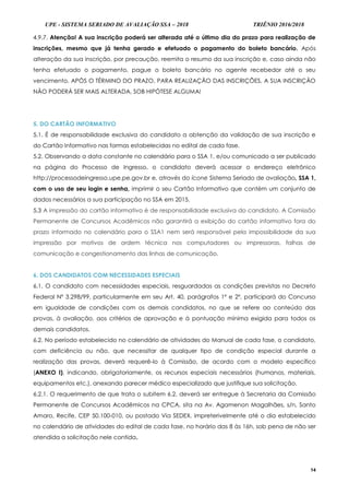 UPE - SISTEMA SERIADO DE AVALIAÇÃO SSA – 2018 TRIÊNIO 2016/2018
14
4.9.7. Atenção! A sua inscrição poderá ser alterada até o último dia do prazo para realização de
inscrições, mesmo que já tenha gerado e efetuado o pagamento do boleto bancário. Após
alteração da sua inscrição, por precaução, reemita o resumo da sua inscrição e, caso ainda não
tenha efetuado o pagamento, pague o boleto bancário no agente recebedor até o seu
vencimento. APÓS O TÉRMINO DO PRAZO, PARA REALIZAÇÃO DAS INSCRIÇÕES, A SUA INSCRIÇÃO
NÃO PODERÁ SER MAIS ALTERADA, SOB HIPÓTESE ALGUMA!
5. DO CARTÃO INFORMATIVO
5.1. É de responsabilidade exclusiva do candidato a obtenção da validação de sua inscrição e
do Cartão Informativo nas formas estabelecidas no edital de cada fase.
5.2. Observando a data constante no calendário para o SSA 1, e/ou comunicado a ser publicado
na página do Processo de Ingresso, o candidato deverá acessar o endereço eletrônico
http://processodeingresso.upe.pe.gov.br e, através do ícone Sistema Seriado de avaliação, SSA 1,
com o uso de seu login e senha, imprimir o seu Cartão Informativo que contém um conjunto de
dados necessários a sua participação no SSA em 2015.
5.3 A impressão do cartão informativo é de responsabilidade exclusiva do candidato. A Comissão
Permanente de Concursos Acadêmicos não garantirá a exibição do cartão informativo fora do
prazo informado no calendário para o SSA1 nem será responsável pela impossibilidade da sua
impressão por motivos de ordem técnica nos computadores ou impressoras, falhas de
comunicação e congestionamento das linhas de comunicação.
6. DOS CANDIDATOS COM NECESSIDADES ESPECIAIS
6.1. O candidato com necessidades especiais, resguardadas as condições previstas no Decreto
Federal Nº 3.298/99, particularmente em seu Art. 40, parágrafos 1º e 2º, participará do Concurso
em igualdade de condições com os demais candidatos, no que se refere ao conteúdo das
provas, à avaliação, aos critérios de aprovação e à pontuação mínima exigida para todos os
demais candidatos.
6.2. No período estabelecido no calendário de atividades do Manual de cada fase, o candidato,
com deficiência ou não, que necessitar de qualquer tipo de condição especial durante a
realização das provas, deverá requerê-lo à Comissão, de acordo com o modelo específico
(ANEXO I), indicando, obrigatoriamente, os recursos especiais necessários (humanos, materiais,
equipamentos etc.), anexando parecer médico especializado que justifique sua solicitação.
6.2.1. O requerimento de que trata o subitem 6.2. deverá ser entregue à Secretaria da Comissão
Permanente de Concursos Acadêmicos na CPCA, sita na Av. Agamenon Magalhães, s/n, Santo
Amaro, Recife, CEP 50.100-010, ou postado Via SEDEX, impreterivelmente até o dia estabelecido
no calendário de atividades do edital de cada fase, no horário das 8 às 16h, sob pena de não ser
atendida a solicitação nele contida.
 