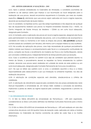 UPE - SISTEMA SERIADO DE AVALIAÇÃO SSA – 2018 TRIÊNIO 2016/2018
15
6.2.2. Após o período estabelecido no Calendário de Atividades, o candidato acometido de
acidente ou de doença súbita que impeça a sua locomoção ao local designado para a
realização de suas provas, deverá encaminhar requerimento à Comissão, por meio do modelo
específico (Anexo I), solicitando que suas provas sejam aplicadas em local e regime especiais,
devendo ser acompanhado de laudo médico.
6.2.3. O candidato, na hipótese acima, que não esteja hospitalizado e não dependa de qualquer
tipo de equipamentos realizará suas provas no Hospital Universitário Oswaldo Cruz – HUOC, no
Centro Integrado de Saúde Amaury de Medeiros – CISAM ou em outro local adequado,
designado pela Comissão.
6.2.4. A Comissão, para a aplicação das provas em local e regime especiais, designará dois fiscais
para permanecerem no local de realização das provas, com a incumbência de acompanhar o
candidato em todos os momentos e em todas as etapas das provas, não permitindo qualquer
contato isolado do candidato com terceiros, até mesmo com a equipe médica ou seus auxiliares.
6.2.5. Na ocasião da aplicação das provas, caso haja necessidade de qualquer procedimento
médico isolado que impeça o acompanhamento pelo fiscal e a consequente continuidade da
prova, compete aos fiscais o recolhimento do Caderno de Prova e do Cartão-Resposta, dando
por concluída a referida prova, independentemente do tempo previsto para sua duração.
6.2.6. Caso a ocorrência prevista no subitem 6.2.2 seja de candidato que prestará exame no
Interior do Estado, o procedimento deverá se respaldar na forma estabelecida no subitem
anterior, devendo suas provas serem realizadas em unidade de saúde da rede pública ou em
outro local adequado, designado pela Comissão Permanente de Concursos Acadêmicos.
6.2.7. No que se refere aos subitens 6.2.2. e 6.2.6, o candidato assumirá o ônus e a inteira
responsabilidade pelo deslocamento e por sua instalação no ambiente hospitalar, nos dias de
realização das provas.
6.2.8. A solicitação de condições especiais será atendida, obedecendo-se a critérios de
viabilidade.
6.2.9. A solicitação de atendimento especial pelo candidato fora dos prazos estabelecidos neste
Manual impossibilita a Universidade de, em tempo hábil, viabilizar a concessão do benefício,
implicando a perda do direito ao regime especial pelo candidato, resguardando o previsto no
item 6.2.
7. DA ORGANIZAÇÃO DO EXAME
7.1. O SSA no triênio 2016-2018 da Universidade de Pernambuco - UPE será organizado,
considerando-se as áreas curriculares definidas nas Diretrizes Curriculares Nacionais para o Ensino
Médio.
7.2. O SSA no triênio 2016-2018 da Universidade de Pernambuco - UPE será realizado em dois dias
consecutivos de provas com 04 (quatro) horas de duração cada, aplicadas em datas e horários
determinados no Calendário de Eventos constantes do edital de cada fase e no Cartão
Informativo.
 
