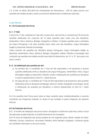 UPE - SISTEMA SERIADO DE AVALIAÇÃO SSA – 2018 TRIÊNIO 2016/2018
16
7.3. O SSA no triênio 2016-2018 da Universidade de Pernambuco - UPE irá utilizar provas com
questões de múltipla escolha, sendo sua estrutura determinada no edital de cada fase.
8. DAS PROVAS
8.1. Da Composição das Provas
8.1.1. 1ª FASE
A prova da 1ª fase, realizada em dois dias consecutivos, será escrita e composta por 90 (noventa)
questões distribuídas em conjuntos de 10 (dez) questões para cada uma das disciplinas:
Matemática, Física, Química, Biologia, Geografia e História; 12 (doze) questões para a disciplina
de Língua Portuguesa e 06 (seis) questões para cada uma das disciplinas: Língua Estrangeira
(Inglês ou Espanhol), Filosofia e Sociologia.
Cada conjunto de questões por disciplina (Língua Portuguesa, Língua Estrangeira (Inglês ou
Espanhol), Matemática, Física, Química, Biologia, Geografia, História, Filosofia e Sociologia) será
composto de questões de múltipla escolha que terão 05 alternativas, de “A” a “E”, das quais uma
será a correta.
8.1.2. Da distribuição das questões por dia:
a) No primeiro dia, o candidato da 1ª fase do SSA responderá a 44 (quarenta e quatro)
questões distribuídas entre as disciplinas de Língua Portuguesa, Matemática, Física, Língua
Estrangeira (Inglês ou Espanhol) e Filosofia, sendo a distribuição de questões por disciplinas
a mesma apresentada no item 8.1.1 deste Manual.
b) No segundo dia, o candidato da 1ª fase do SSA responderá a 46 (quarenta e seis) questões
distribuídas entre as disciplinas de Biologia, Química, História, Geografia e Sociologia, sendo
a distribuição de questões por disciplinas a mesma apresentada no item 8.1.1 deste
Manual.
8.1.3 As questões das Provas para todas as fases versarão sobre matérias/disciplinas e assuntos
constantes dos Programas inseridos no Anexo III que também é parte integrante do presente
Manual.
8.2. Da Prestação das Provas
8.2.1. O horário de realização das provas será o divulgado no edital de cada fase, sendo o local
de aplicação aquele indicado no Cartão Informativo do Candidato.
8.2.2 O local de realização das provas poderá ser nos seguintes polos: Recife, Nazaré da Mata,
Palmares, Caruaru, Garanhuns, Arcoverde, Petrolina, Serra Talhada e Salgueiro, conforme opção
do candidato informada no ato da inscrição.
 