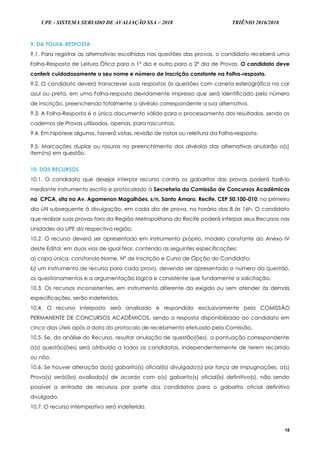 UPE - SISTEMA SERIADO DE AVALIAÇÃO SSA – 2018 TRIÊNIO 2016/2018
18
9. DA FOLHA-RESPOSTA
9.1. Para registrar as alternativas escolhidas nas questões das provas, o candidato receberá uma
Folha-Resposta de Leitura Ótica para o 1º dia e outro para o 2º dia de Provas. O candidato deve
conferir cuidadosamente o seu nome e número de inscrição constante na Folha-resposta.
9.2. O candidato deverá transcrever suas respostas às questões com caneta esferográfica na cor
azul ou preta, em uma Folha-resposta devidamente impresso que será identificado pelo número
de inscrição, preenchendo totalmente o alvéolo correspondente a sua alternativa.
9.3. A Folha-Resposta é o único documento válido para o processamento dos resultados, sendo os
cadernos de Provas utilizados, apenas, para rascunhos.
9.4. Em hipótese alguma, haverá vistas, revisão de notas ou releitura da Folha-resposta.
9.5. Marcações duplas ou rasuras no preenchimento dos alvéolos das alternativas anularão o(s)
item(ns) em questão.
10. DOS RECURSOS
10.1. O candidato que desejar interpor recurso contra os gabaritos das provas poderá fazê-lo
mediante instrumento escrito e protocolado à Secretaria da Comissão de Concursos Acadêmicos
na CPCA, sita na Av. Agamenon Magalhães, s/n, Santo Amaro, Recife, CEP 50.100-010, no primeiro
dia útil subsequente à divulgação, em cada dia de prova, no horário das 8 às 16h. O candidato
que realizar suas provas fora da Região Metropolitana do Recife poderá interpor seus Recursos nas
Unidades da UPE da respectiva região.
10.2. O recurso deverá ser apresentado em instrumento próprio, modelo constante do Anexo IV
deste Edital, em duas vias de igual teor, contendo as seguintes especificações:
a) capa única, constando Nome, Nº de Inscrição e Curso de Opção do Candidato;
b) um instrumento de recurso para cada prova, devendo ser apresentado o número da questão,
os questionamentos e a argumentação lógica e consistente que fundamente a solicitação.
10.3. Os recursos inconsistentes, em instrumento diferente do exigido ou sem atender às demais
especificações, serão indeferidos.
10.4. O recurso interposto será analisado e respondido exclusivamente pela COMISSÃO
PERMANENTE DE CONCURSOS ACADÊMICOS, sendo a resposta disponibilizada ao candidato em
cinco dias úteis após a data do protocolo de recebimento efetuado pela Comissão.
10.5. Se, da análise do Recurso, resultar anulação de questão(ões), a pontuação correspondente
à(s) questão(ões) será atribuída a todos os candidatos, independentemente de terem recorrido
ou não.
10.6. Se houver alteração do(s) gabarito(s) oficial(is) divulgado(s) por força de impugnações, a(s)
Prova(s) será(ão) avaliada(s) de acordo com o(s) gabarito(s) oficial(is) definitivo(s), não sendo
possível a entrada de recursos por parte dos candidatos para o gabarito oficial definitivo
divulgado.
10.7. O recurso intempestivo será indeferido.
 