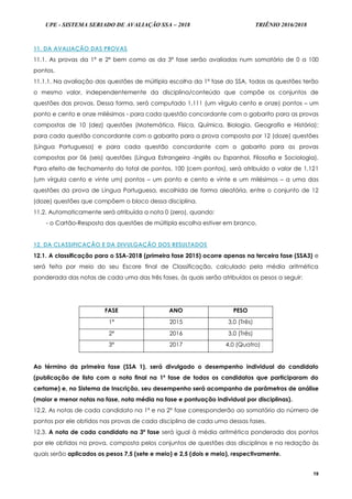 UPE - SISTEMA SERIADO DE AVALIAÇÃO SSA – 2018 TRIÊNIO 2016/2018
19
11. DA AVALIAÇÃO DAS PROVAS
11.1. As provas da 1ª e 2ª bem como as da 3ª fase serão avaliadas num somatório de 0 a 100
pontos.
11.1.1. Na avaliação das questões de múltipla escolha da 1ª fase do SSA, todas as questões terão
o mesmo valor, independentemente da disciplina/conteúdo que compõe os conjuntos de
questões das provas. Dessa forma, será computado 1,111 (um vírgula cento e onze) pontos – um
ponto e cento e onze milésimos - para cada questão concordante com o gabarito para as provas
compostas de 10 (dez) questões (Matemática, Física, Química, Biologia, Geografia e História);
para cada questão concordante com o gabarito para a prova composta por 12 (doze) questões
(Língua Portuguesa) e para cada questão concordante com o gabarito para as provas
compostas por 06 (seis) questões (Língua Estrangeira -Inglês ou Espanhol, Filosofia e Sociologia).
Para efeito de fechamento do total de pontos, 100 (cem pontos), será atribuído o valor de 1,121
(um vírgula cento e vinte um) pontos – um ponto e cento e vinte e um milésimos – a uma das
questões da prova de Língua Portuguesa, escolhida de forma aleatória, entre o conjunto de 12
(doze) questões que compõem o bloco dessa disciplina.
11.2. Automaticamente será atribuída a nota 0 (zero), quando:
- o Cartão-Resposta das questões de múltipla escolha estiver em branco.
12. DA CLASSIFICAÇÃO E DA DIVULGAÇÃO DOS RESULTADOS
12.1. A classificação para o SSA-2018 (primeira fase 2015) ocorre apenas na terceira fase (SSA3) e
será feita por meio do seu Escore final de Classificação, calculado pela média aritmética
ponderada das notas de cada uma das três fases, às quais serão atribuídos os pesos a seguir:
FASE ANO PESO
1ª 2015 3,0 (Três)
2ª 2016 3,0 (Três)
3ª 2017 4,0 (Quatro)
Ao término da primeira fase (SSA 1), será divulgado o desempenho individual do candidato
(publicação de lista com a nota final na 1ª fase de todos os candidatos que participaram do
certame) e, no Sistema de Inscrição, seu desempenho será acompanho de parâmetros de análise
(maior e menor notas na fase, nota média na fase e pontuação individual por disciplinas).
12.2. As notas de cada candidato na 1ª e na 2ª fase corresponderão ao somatório do número de
pontos por ele obtidos nas provas de cada disciplina de cada uma dessas fases.
12.3. A nota de cada candidato na 3ª fase será igual à média aritmética ponderada dos pontos
por ele obtidos na prova, composta pelos conjuntos de questões das disciplinas e na redação às
quais serão aplicados os pesos 7,5 (sete e meio) e 2,5 (dois e meio), respectivamente.
 