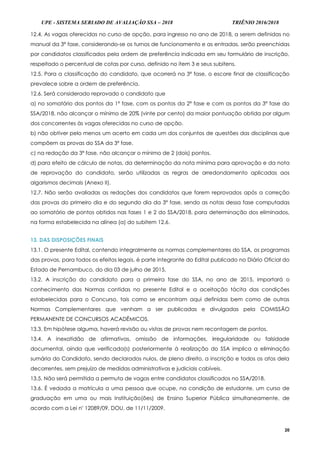 UPE - SISTEMA SERIADO DE AVALIAÇÃO SSA – 2018 TRIÊNIO 2016/2018
20
12.4. As vagas oferecidas no curso de opção, para ingresso no ano de 2018, a serem definidas no
manual da 3ª fase, considerando-se os turnos de funcionamento e as entradas, serão preenchidas
por candidatos classificados pela ordem de preferência indicada em seu formulário de inscrição,
respeitado o percentual de cotas por curso, definido no item 3 e seus subitens.
12.5. Para a classificação do candidato, que ocorrerá na 3ª fase, o escore final de classificação
prevalece sobre a ordem de preferência.
12.6. Será considerado reprovado o candidato que
a) no somatório dos pontos da 1ª fase, com os pontos da 2ª fase e com os pontos da 3ª fase do
SSA/2018, não alcançar o mínimo de 20% (vinte por cento) da maior pontuação obtida por algum
dos concorrentes às vagas oferecidas no curso de opção.
b) não obtiver pelo menos um acerto em cada um dos conjuntos de questões das disciplinas que
compõem as provas do SSA da 3ª fase.
c) na redação da 3ª fase, não alcançar o mínimo de 2 (dois) pontos.
d) para efeito de cálculo de notas, da determinação da nota mínima para aprovação e da nota
de reprovação do candidato, serão utilizadas as regras de arredondamento aplicadas aos
algarismos decimais (Anexo II).
12.7. Não serão avaliadas as redações dos candidatos que forem reprovados após a correção
das provas do primeiro dia e do segundo dia da 3ª fase, sendo as notas dessa fase computadas
ao somatório de pontos obtidos nas fases 1 e 2 do SSA/2018, para determinação dos eliminados,
na forma estabelecida na alínea (a) do subitem 12.6.
13. DAS DISPOSIÇÕES FINAIS
13.1. O presente Edital, contendo integralmente as normas complementares do SSA, os programas
das provas, para todos os efeitos legais, é parte integrante do Edital publicado no Diário Oficial do
Estado de Pernambuco, do dia 03 de julho de 2015.
13.2. A inscrição do candidato para a primeira fase do SSA, no ano de 2015, importará o
conhecimento das Normas contidas no presente Edital e a aceitação tácita das condições
estabelecidas para o Concurso, tais como se encontram aqui definidas bem como de outras
Normas Complementares que venham a ser publicadas e divulgadas pela COMISSÃO
PERMANENTE DE CONCURSOS ACADÊMICOS.
13.3. Em hipótese alguma, haverá revisão ou vistas de provas nem recontagem de pontos.
13.4. A inexatidão de afirmativas, omissão de informações, irregularidade ou falsidade
documental, ainda que verificada(s) posteriormente à realização do SSA implica a eliminação
sumária do Candidato, sendo declarados nulos, de pleno direito, a inscrição e todos os atos dela
decorrentes, sem prejuízo de medidas administrativas e judiciais cabíveis.
13.5. Não será permitida a permuta de vagas entre candidatos classificados no SSA/2018.
13.6. É vedada a matrícula a uma pessoa que ocupe, na condição de estudante, um curso de
graduação em uma ou mais Instituição(ões) de Ensino Superior Pública simultaneamente, de
acordo com a Lei nº 12089/09, DOU, de 11/11/2009.
 