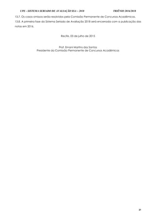 UPE - SISTEMA SERIADO DE AVALIAÇÃO SSA – 2018 TRIÊNIO 2016/2018
21
13.7. Os casos omissos serão resolvidos pela Comissão Permanente de Concursos Acadêmicos.
13.8. A primeira fase do Sistema Seriado de Avaliação 2018 será encerrada com a publicação das
notas em 2016.
Recife, 03 de julho de 2015
Prof. Ernani Martins dos Santos
Presidente da Comissão Permanente de Concursos Acadêmicos
 