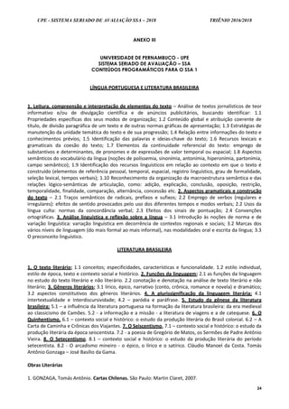 UPE - SISTEMA SERIADO DE AVALIAÇÃO SSA – 2018 TRIÊNIO 2016/2018
24
ANEXO III
UNIVERSIDADE DE PERNAMBUCO - UPE
SISTEMA SERIADO DE AVALIAÇÃO – SSA
CONTEÚDOS PROGRAMÁTICOS PARA O SSA 1
LÍNGUA PORTUGUESA E LITERATURA BRASILEIRA
1. Leitura, compreensão e interpretação de elementos do texto – Análise de textos jornalísticos de teor
informativo e/ou de divulgação científica e de anúncios publicitários, buscando identificar: 1.1
Propriedades específicas dos seus modos de organização; 1.2 Conteúdo global e atribuição coerente de
título, de divisão paragráfica de um texto e de outras normas gráficas de apresentação; 1.3 Estratégias de
manutenção da unidade temática do texto e de sua progressão; 1.4 Relação entre informações do texto e
conhecimentos prévios; 1.5 Identificação das palavras e ideias-chave do texto; 1.6 Recursos lexicais e
gramaticais da coesão do texto; 1.7 Elementos da continuidade referencial do texto: emprego de
substantivos e determinantes, de pronomes e de expressões de valor temporal ou espacial; 1.8 Aspectos
semânticos do vocabulário da língua (noções de polissemia, sinonímia, antonímia, hiperonímia, partonímia,
campo semântico); 1.9 Identificação dos recursos linguísticos em relação ao contexto em que o texto é
construído (elementos de referência pessoal, temporal, espacial, registro linguístico, grau de formalidade,
seleção lexical, tempos verbais); 1.10 Reconhecimento da organização da macroestrutura semântica e das
relações lógico-semânticas de articulação, como: adição, explicação, conclusão, oposição, restrição,
temporalidade, finalidade, comparação, alternância, concessão etc. 2. Aspectos gramaticais e construção
do texto – 2.1 Traços semânticos de radicais, prefixos e sufixos; 2.2 Emprego de verbos (regulares e
irregulares): efeitos de sentido provocados pelo uso dos diferentes tempos e modos verbais; 2.2 Usos da
língua culta: normas da concordância verbal; 2.3 Efeitos dos sinais de pontuação; 2.4 Convenções
ortográficas. 3. Análise linguística e reflexão sobre a língua – 3.1 Introdução às noções de norma e de
variação linguística: variação linguística em decorrência de contextos regionais e sociais; 3.2 Marcas dos
vários níveis de linguagem (do mais formal ao mais informal), nas modalidades oral e escrita da língua; 3.3
O preconceito linguístico.
LITERATURA BRASILEIRA
1. O texto literário: 1.1 conceitos; especificidades, características e funcionalidade. 1.2 estilo individual,
estilo de época, texto e contexto social e histórico. 2. Funções da linguagem: 2.1 as funções da linguagem
no estudo do texto literário e não literário. 2.2 conotação e denotação na análise de texto literário e não
literário; 3. Gêneros literários: 3.1 lírico, épico, narrativo (conto, crônica, romance e novela) e dramático;
3.2 aspectos constitutivos dos gêneros literários. 4. A plurissignificação da linguagem literária: 4.1
intertextualidade e Interdiscursividade; 4.2 – paródia e paráfrase. 5. Estudo da gênese da literatura
brasileira: 5.1 – a influência da literatura portuguesa na formação da literatura brasileira: da era medieval
ao classicismo de Camões. 5.2 - a informação e a missão - a literatura de viagens e a de catequese. 6. O
Quinhentismo. 6.1 – contexto social e histórico: o estudo da produção literária do Brasil colonial. 6.2 – A
Carta de Caminha e Crônicas dos Viajantes. 7. O Seiscentismo. 7.1 – contexto social e histórico: o estudo da
produção literária da época seiscentista. 7.2 - a poesia de Gregório de Matos, os Sermões de Padre Antônio
Vieira. 8. O Setecentismo. 8.1 – contexto social e histórico: o estudo da produção literária do período
setecentista. 8.2 - O arcadismo mineiro - o épico, o lírico e o satírico. Cláudio Manoel da Costa. Tomás
Antônio Gonzaga – José Basílio da Gama.
Obras Literárias
1. GONZAGA, Tomás Antônio. Cartas Chilenas. São Paulo: Martin Claret, 2007.
 