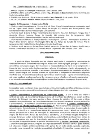 UPE - SISTEMA SERIADO DE AVALIAÇÃO SSA – 2018 TRIÊNIO 2016/2018
25
2. MATOS, Gregório de. Antologia. Porto Alegre: L&PM Editores, 1999.
3. OLIVIERI, Antonio Carlo e VILLA, Marco Antonio (Org.). Cronistas do Descobrimento. Série Bom Livro. São
Paulo: Editora Ática, 1999.
4. TORERO, José Roberto e PIMENTA, Marcus Aurelius. Terra Papagalli. Rio de Janeiro, 2010.
5. VICENTE, Gil. Auto da Barca do Inferno. São Paulo: Martin Claret, 2010.
Sugestão de Filmes para o 1º Ano do Ensino Médio
1. Título no Brasil: Carlota Joaquina, Princesa do Brasil. Título Original: Carlota Joaquina - Princesa do Brasil
País de Origem: Brasil. Gênero: Comédia Tempo de Duração: 100 minutos. Ano de Lançamento: 1995
Estúdio/Distribuidora: Europa Filmes Direção: Carla Camurati
2. Título no Brasil: O Nome da Rosa. Título Original: Der Name Der Rose. País de Origem: França / Itália /
Alemanha Gênero: Suspense Tempo de Duração: 131 minutos Ano de Lançamento: 1986
Estúdio/Distribuidora: Warner Home Video Direção: JeanJacques Annaud
3. Título no Brasil: Caramuru - A Invenção do Brasil. Título Original: Caramuru - A Invenção do Brasil País de
Origem: Brasil Gênero: Comédia Classificação etária: 12 anos Tempo de Duração: 85 minutos Ano de
Lançamento: 2001 Estúdio/Distrib.: Sony Pictures Direção: Guel Arraes
4. Título no Brasil: Narradores de Javé Título Original: Narradores de Javé País de Origem: Brasil / França
Gênero: Drama Tempo de Duração: 100 minutos Ano de Lançamento: 2003. Direção: Eliane Caffé.
LÍNGUAS ESTRANGEIRAS
ESPANHOL
A prova de Língua Espanhola tem por objetivo axial avaliar a competência comunicativa do
candidato como leitor e intérprete dessa língua e de seu valor como linguagem que age na sociedade. A
competência comunicativa exigida deve manifestar-se na capacidade de, no ato de ler: a) compreender e
interpretar com correção textos de diferentes tipos e gêneros; b) estabelecer relações adequadas entre os
textos e seus contextos de produção; c) apreender a linguagem como evento de enunciação; d) refletir
sobre a própria língua, suas funções e modos de organizar-se. A competência comunicativa requerida
manifestar-se-á em competências relativas à representação e comunicação - seja na compreensão escrita,
seja na percepção da função e papel social das mensagens, seja na reflexão metalinguística ou gramatical –
e em competências relativas à contextualização sociocultural da linguagem como evento de enunciação.
CONTEÚDO PROGRAMÁTICO
Em relação a textos escritos em língua espanhola de notícias, informações científicas e técnicas, anúncios,
avisos, cartas, convites, comentários, crônicas, entrevistas, diálogos, descrições e narrativas:
1.Quanto à representação e comunicação na compreensão escrita. 1.1 Usar o título para inferir o
conteúdo do texto; 1.2 Apreender as ideias principais; 1.3 Reconhecer os detalhes que apoiam as ideias
principais; 1.4 Distinguir nos textos escritos os fatos relatados das opiniões; 1.5 Apreender as ideias
principais de textos opinativos; 1.6 Compreender textos escritos destinados a orientar a realização de ações
e procedimentos; 1.7 Reconhecer características próprias do tipo textual. 2. Quanto à representação e
comunicação e à reflexão metalinguística ou gramatical. 2.1 Reconhecer as letras e os signos ortográficos
como elementos formais básicos da língua espanhola; 2.2 Identificar as convenções de acentuação de
palavras; 2.3 Identificar as convenções de pontuação dos enunciados e textos; 2.4 Explicitar os efeitos de
sentido que provocam os sinais de pontuação; 2.5 Reconhecer a função das partículas de relação na
oração; 2.6 Reconhecer a função de marcadores e conectores; 2.7 Reconhecer relações temporais no
emprego de tempos verbais (anterioridade, simultaneidade, posterioridade); 2.8 Reconhecer efeitos de
sentido provocados pelo uso de determinadas palavras ou expressões; 2.9 Identificar relações de
articulação e de dependência entre as palavras de um enunciado. 3. Quanto à pesquisa e compreensão.
3.1 Perceber as relações entre os parágrafos e a função dos conectores dentro da estrutura global do texto;
3.2 Estabelecer relações sintático-semânticas entre partes de um texto (adição, oposição, explicação,
conclusão, causa, consequência, condição, temporalidade e finalidade); 3.3 Identificar recursos (repetições,
 