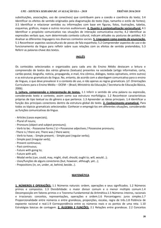 UPE - SISTEMA SERIADO DE AVALIAÇÃO SSA – 2018 TRIÊNIO 2016/2018
26
substituições, associações, uso de conectivos) que contribuem para a coesão e coerência do texto; 3.4
Identificar os efeitos de sentido originados pela diagramação do texto (tipo, tamanho e estilo de fontes);
3.5 Identificar e relacionar sentidos ou informações com base em figuras, fotos, ilustrações, tabelas,
esquemas, gráficos, mapas e outros recursos audiovisuais. 4. Quanto à contextualização sociocultural. 4.1
Identificar o propósito comunicativo nas situações de interação comunicativa escrita; 4.2 Identificar as
expressões verbais que, num determinado contexto cultural, indicam atitudes ou posturas de polidez; 4.3
Analisar as diferentes linguagens nos diversos contextos sociais. 5. Linguagem como evento de enunciação.
5.1 Reconhecer aspectos socioculturais de povos de fala espanhola; 5.2 Compreender aspectos do uso e do
funcionamento da língua para refletir sobre suas relações com os efeitos de sentido pretendidos; 5.3
Referir as palavras-chave dos textos.
INGLÊS
Os conteúdos selecionados e organizados para cada ano do Ensino Médio destacam a leitura e
compreensão de textos dos vários gêneros (textuais) presentes na sociedade (artigo informativo, carta,
cartão-postal, biografia, notícia, propaganda, e-mail, tira cômica, diálogos, textos opinativos, entre outros)
e as estruturas gramaticais da língua. No, entanto, de acordo com a abordagem comunicativa para o ensino
de línguas, o que deve prevalecer é o contexto de uso, e não apenas as regras gramaticais. (cf. Orientações
Curriculares para o Ensino Médio – OCEM – (Brasil, Ministério da Educação / Secretaria de Educação Básica,
2006).
1. Leitura, compreensão e interpretação de textos. 1.1 Inferir o sentido de uma palavra ou expressão,
considerando texto e contexto, assim como sua estrutura morfológica. 1.2 Reconhecer características
próprias de tipo textual ou do gênero a que pertence. 1.3 Apreender as ideias principais. 1.4 Identificar a
função dos principais conectores dentro da estrutura global do texto. 2. Conhecimento gramatical. Para
todos os tópicos gramaticais selecionados: Conhecer e empregá-los em diferentes situações, considerando
as funções comunicativas da língua.
- Articles (casos especiais);
- Plural of nouns;
- Pronouns (object and subject pronouns);
- Verb to be; - Possessive forms (´s) + Possessive adjectives / Possessive pronouns;
-There is / there are; There was / there were;
- Verb to have; - Simple present; - Simple past (regular verbs);
- Simple past (irregular verb);
- Present continuous;
- Past continuous;
- Future with going to;
- Future with will;
- Modal verbs (can, could, may, might, shall, should, ought to, will, would...);
- Usos/funções de alguns conectores (but, however, although, yet...);
- Prepositions (in, on, under, at, behind, beside…).
MATEMÁTICA
1. NÚMEROS E OPERAÇÕES: 1.1 Números naturais: ordem, operações e seus significados. 1.2 Números
primos e compostos. 1.3 Divisibilidade: o maior divisor comum e o menor múltiplo comum.1.4
Decomposição em fatores primos e o Teorema Fundamental da Aritmética.1.5 Números inteiros, racionais
e irracionais: conceitos, representações, operações e ordem.1.6 Porcentagens: juros simples.1.7
Proporcionalidade entre números e entre grandezas, proporções, escalas, regra de três.1.8 Potência de
expoente racional e real.1.9 Correspondência entre os números reais e os pontos de uma reta. 1.10
Estratégias básicas de contagem. 2. ÁLGEBRA E FUNÇÕES: 2.1 Relações entre grandezas. 2.2 Conceitos
 