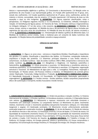 UPE - SISTEMA SERIADO DE AVALIAÇÃO SSA – 2018 TRIÊNIO 2016/2018
27
básicos e representações algébricas e gráficas. 2.3 Crescimento e decrescimento. 2.4 Relação entre os
parâmetros de uma função e sua representação gráfica. 2.5 Função afim (polinomial do 1º grau), zero,
estudo dos coeficientes. 2.6 Função quadrática (polinomial do 2º grau), zeros, coeficientes, pontos de
máximo e mínimo, concavidade, eixo de simetria. 2.7 Função exponencial. 2.8 Sistemas de duas ou três
equações e duas ou três incógnitas. 3. GEOMETRIA: 3.1 Figuras espaciais: planificações, vistas e
perspectivas. 3.2 Polígonos regulares inscritos e na circunferência. 3.3 Simetrias; reflexão; translação e
rotação. 3.4 Semelhança de figuras planas. 3.5 Teorema de Tales. 3.6 Relações métricas e trigonométricas
no triângulo retângulo. 3.7 Lei dos senos e dos cossenos. 4. GRANDEZAS E MEDIDAS: 4.1 Medidas de
massa, tempo, volume e capacidade. 4.2 Medida da área e do perímetro de figuras planas limitadas por
segmentos de reta e/ou arcos de circunferência. 4.3 Medida da área do círculo, de setores circulares e
coroas. 5. ESTATÍSTICA E PROBABILIDADE: 5.1. Interpretação de tabelas e gráficos de diferentes tipos. 5.2
Medidas de tendência central (média, moda e mediana) para um conjunto de dados numéricos não
agrupados. 5.3 Noções básicas de probabilidade: conceito e espaço amostral.
CIÊNCIAS DA NATUREZA
BIOLOGIA
1. BIOQUÍMICA: 1.1 Água e os seres vivos – estrutura e importância Glicídios: Classificação e importância
dos glicídios 1.3 Lipídios: Classificação e importância dos lipídios. 1.4 Proteínas: composição molecular,
arquitetura e função das proteínas. 1.5 Vitaminas: principais vitaminas e suas fontes naturais e
avitaminoses. 1.6 Ácidos nucléicos - tipos de ácidos nucléicos: DNA e RNA, componentes e estruturas dos
ácidos nucléicos. 2. ORIGEM DA VIDA: 2.1 Abiogênese e Biogênese. 2.2 Hipóteses autotrófica e
heterotrófica. 3. CITOLOGIA: 3.1 Célula procariota e eucariota. 3.2 Membranas e envoltórios externos à
membrana plasmática. 3.3 Permeabilidade celular. 3.4 Endocitose e exocitose. 3.5 Organelas: organização
estrutural e funcional. 3.6 Metabolismo da água para a vida. 1.2 energético: fotossíntese, respiração e
fermentação. 3.7 Núcleo celular. 3.8 Processo mitótico e meiótico. 3.9 Metabolismo de controle gênico
celular: Replicação, Transcrição, Código Genético e Tradução. 4. REPRODUÇÃO E EMBRIOLOGIA ANIMAL:
4.1 Reprodução Assexuada e Sexuada. 4.2 Fecundação. 4.3 Segmentação, blastulação, gastrulação e
organogênese. 5. HISTOLOGIA: 5.1 Tecidos animais - tecidos epiteliais, tecidos conjuntivos propriamente
ditos e de sustentação e transporte, tecidos musculares e tecido nervoso.
FÍSICA
1. CONHECIMENTOS BÁSICOS E FUNDAMENTAIS: 1.1 Ordem de grandeza e notação científica; 1.2 Sistema
Internacional de Unidades; 1.3 Escalas e gráficos; 1.4 Grandezas escalares e vetoriais; 1.5 Operações básicas
com vetores. 2. CINEMÁTICA: 2.1 Movimento e repouso: movimento com velocidade constante e
movimento com aceleração constante; 2.2 Lançamento Vertical; 2.3 Movimento no plano: movimento
relativo, movimento circular e movimento parabólico (lançamento horizontal e oblíquo); 2.4. Velocidade
tangencial e angular; 2.5 Aceleração centrípeta; 2.6 Movimento circular uniformemente acelerado:
aceleração tangencial e aceleração resultante. 3. DINÂMICA: 3.1 As leis de Newton; 3.2 Noção de sistemas
de referência inerciais e não inerciais; 3.3 Gravitação universal; 3.4 Leis de Kepler; 3.5 Centro de massa; 3.6
Quantidade de movimento (momento linear); 3.7 Conservação da quantidade de movimento (momento
linear); 3.8 Forças no movimento curvilíneo: Força centrípeta; 3.9 Força de atrito, força peso, força normal
de contato e tração; 3.10 Teorema do Impulso. 4. ENERGIA MECÂNICA: 4.1 Trabalho e Energia; 4.2
Potência; 4.3 Energia cinética; 4.4 Energia potencial: elástica e gravitacional; 4.5 Forças conservativas e
dissipativas; 4.6 Conservação da energia mecânica; 4.7 Dissipação de energia; 4.8. Choques mecânicos.
 
