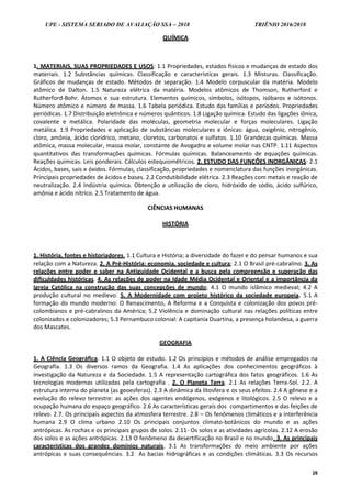 UPE - SISTEMA SERIADO DE AVALIAÇÃO SSA – 2018 TRIÊNIO 2016/2018
28
QUÍMICA
1. MATERIAIS, SUAS PROPRIEDADES E USOS: 1.1 Propriedades, estados físicos e mudanças de estado dos
materiais. 1.2 Substâncias químicas. Classificação e características gerais. 1.3 Misturas. Classificação.
Gráficos de mudanças de estado. Métodos de separação. 1.4 Modelo corpuscular da matéria. Modelo
atômico de Dalton. 1.5 Natureza elétrica da matéria. Modelos atômicos de Thomson, Rutherford e
Rutherford-Bohr. Átomos e sua estrutura. Elementos químicos, símbolos, isótopos, isóbaros e isótonos.
Número atômico e número de massa. 1.6 Tabela periódica. Estudo das famílias e períodos. Propriedades
periódicas. 1.7 Distribuição eletrônica e números quânticos. 1.8 Ligação química. Estudo das ligações iônica,
covalente e metálica. Polaridade das moléculas, geometria molecular e forças moleculares. Ligação
metálica. 1.9 Propriedades e aplicação de substâncias moleculares e iônicas: água, oxigênio, nitrogênio,
cloro, amônia, ácido clorídrico, metano, cloretos, carbonatos e sulfatos. 1.10 Grandezas químicas. Massa
atômica, massa molecular, massa molar, constante de Avogadro e volume molar nas CNTP. 1.11 Aspectos
quantitativos das transformações químicas. Fórmulas químicas. Balanceamento de equações químicas.
Reações químicas. Leis ponderais. Cálculos estequiométricos. 2. ESTUDO DAS FUNÇÕES INORGÂNICAS: 2.1
Ácidos, bases, sais e óxidos. Fórmulas, classificação, propriedades e nomenclatura das funções inorgânicas.
Principais propriedades de ácidos e bases. 2.2 Condutibilidade elétrica. 2.3 Reações com metais e reação de
neutralização. 2.4 Indústria química. Obtenção e utilização de cloro, hidróxido de sódio, ácido sulfúrico,
amônia e ácido nítrico. 2.5 Tratamento de água.
CIÊNCIAS HUMANAS
HISTÓRIA
1. História, fontes e historiadores. 1.1 Cultura e História; a diversidade do fazer e do pensar humanos e sua
relação com a Natureza. 2. A Pré-História: economia, sociedade e cultura; 2.1 O Brasil pré-cabralino. 3. As
relações entre poder e saber na Antiguidade Ocidental e a busca pela compreensão e superação das
dificuldades históricas. 4. As relações de poder na Idade Média Ocidental e Oriental e a importância da
Igreja Católica na construção das suas concepções de mundo; 4.1 O mundo islâmico medieval; 4.2 A
produção cultural no medievo. 5. A Modernidade com projeto histórico da sociedade europeia. 5.1 A
formação do mundo moderno: O Renascimento, A Reforma e a Conquista e colonização dos povos pré-
colombianos e pré-cabralinos da América; 5.2 Violência e dominação cultural nas relações políticas entre
colonizados e colonizadores; 5.3 Pernambuco colonial: A capitania Duartina, a presença holandesa, a guerra
dos Mascates.
GEOGRAFIA
1. A Ciência Geográfica. 1.1 O objeto de estudo. 1.2 Os princípios e métodos de análise empregados na
Geografia. 1.3 Os diversos ramos da Geografia. 1.4 As aplicações dos conhecimentos geográficos à
investigação da Natureza e da Sociedade. 1.5 A representação cartográfica dos fatos geográficos. 1.6 As
tecnologias modernas utilizadas pela cartografia . 2. O Planeta Terra. 2.1 As relações Terra-Sol. 2.2. A
estrutura interna do planeta (as geoesferas). 2.3 A dinâmica da litosfera e os seus efeitos. 2.4 A gênese e a
evolução do relevo terrestre: as ações dos agentes endógenos, exógenos e litológicos. 2.5 O relevo e a
ocupação humana do espaço geográfico. 2.6 As características gerais dos compartimentos e das feições de
relevo. 2.7. Os principais aspectos da atmosfera terrestre. 2.8 – Os fenômenos climáticos e a interferência
humana 2.9 O clima urbano 2.10 Os principais conjuntos climato-botânicos do mundo e as ações
antrópicas. As rochas e os principais grupos de solos. 2.11- Os solos e as atividades agrícolas. 2.12 A erosão
dos solos e as ações antrópicas. 2.13 O fenômeno da desertificação no Brasil e no mundo. 3. As principais
características dos grandes domínios naturais. 3.1 As transformações do meio ambiente por ações
antrópicas e suas consequências. 3.2 As bacias hidrográficas e as condições climáticas. 3.3 Os recursos
 