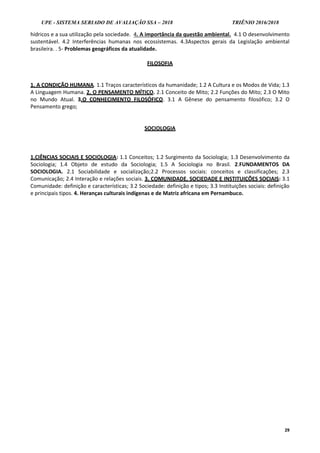 UPE - SISTEMA SERIADO DE AVALIAÇÃO SSA – 2018 TRIÊNIO 2016/2018
29
hídricos e a sua utilização pela sociedade. 4. A importância da questão ambiental. 4.1 O desenvolvimento
sustentável. 4.2 Interferências humanas nos ecossistemas. 4.3Aspectos gerais da Legislação ambiental
brasileira. . 5- Problemas geográficos da atualidade.
FILOSOFIA
1. A CONDIÇÃO HUMANA. 1.1 Traços característicos da humanidade; 1.2 A Cultura e os Modos de Vida; 1.3
A Linguagem Humana. 2. O PENSAMENTO MÍTICO. 2.1 Conceito de Mito; 2.2 Funções do Mito; 2.3 O Mito
no Mundo Atual. 3.O CONHECIMENTO FILOSÓFICO. 3.1 A Gênese do pensamento filosófico; 3.2 O
Pensamento grego;
SOCIOLOGIA
1.CIÊNCIAS SOCIAIS E SOCIOLOGIA: 1.1 Conceitos; 1.2 Surgimento da Sociologia; 1.3 Desenvolvimento da
Sociologia; 1.4 Objeto de estudo da Sociologia; 1.5 A Sociologia no Brasil. 2.FUNDAMENTOS DA
SOCIOLOGIA. 2.1 Sociabilidade e socialização;2.2 Processos sociais: conceitos e classificações; 2.3
Comunicação; 2.4 Interação e relações sociais. 3. COMUNIDADE, SOCIEDADE E INSTITUIÇÕES SOCIAIS: 3.1
Comunidade: definição e características; 3.2 Sociedade: definição e tipos; 3.3 Instituições sociais: definição
e principais tipos. 4. Heranças culturais indígenas e de Matriz africana em Pernambuco.
 