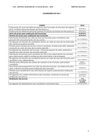 UPE - SISTEMA SERIADO DE AVALIAÇÃO SSA – 2018 TRIÊNIO 2016/2018
3
CALENDÁRIO DO SSA 1
EVENTO DATA
Publicação do Aviso de Edital da abertura das inscrições do Processo de Ingresso
2015, no Diário Oficial do Estado de Pernambuco. 03/07/2015
Publicação do Edital em jornal de grande circulação do Estado de Pernambuco. 03/07/2015
Início do prazo para realização das inscrições. 03/08/2015
Término do prazo para realização das inscrições. 02/09/2015
Solicitação de isenção do valor da taxa de inscrição para candidatos que
possuem NIS, exclusivamente, em seu nome. 03 a 07/08/2015
Divulgação da relação de candidatos isentos ao valor da taxa de inscrição pelo
NIS, conforme parecer do MDS. Até 19/08/2015
Período para entrada de recurso contra o resultado, emitido pelo MDS, referente
à isenção do valor da taxa de inscrição pelo NIS. 20 e 21/08/2015
Divulgação do resultado dos recursos, conforme parecer do MDS, referente à
isenção do valor da taxa de inscrição pelo NIS. Até 28/08/2015
Solicitação de isenção para servidores da UPE e seus dependentes em primeiro
grau (aprovação sujeita à análise da documentação a ser entregue) 03 a 14/08/2015
Divulgação da relação de candidatos isentos ao valor da taxa de inscrição para
servidores e seus dependentes Até 21/08/2015
Período para alteração dos dados de cadastro e de inscrição, pelo próprio
candidato.
03/08 a
02/09/2015
Data limite para pagamento do valor da taxa de inscrição, via boleto bancário,
após o término do prazo para realização das inscrições. 04/09/2015
Período para recebimento das solicitações de regime especial para realização
das provas. 14 a 18/09/2015
Divulgação dos cartões informativos (de inscrição), contendo os locais de
realização das provas.
A partir de
23/11/2015
Realização das provas. 13 e
14/12/2015
(manhã)
Divulgação do desempenho dos candidatos na primeira fase. Até 26/02/2016
 