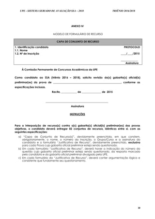 UPE - SISTEMA SERIADO DE AVALIAÇÃO SSA – 2018 TRIÊNIO 2016/2018
30
ANEXO IV
MODELO DE FORMULÁRIO DE RECURSO
CAPA DE CONJUNTO DE RECURSO
1. Identificação candidato
1.1. Nome
PROTOCOLO
____/____/2015
_____________
Assinatura
1.2. Nº de Inscrição
À Comissão Permanente de Concursos Acadêmicos da UPE
Como candidato ao SSA (triênio 2016 – 2018), solicito revisão do(s) gabarito(s) oficial(is)
preliminar(es) da prova de ____________________________________________________, conforme as
especificações inclusas.
Recife, ____________ de _______________ de 2015
________________________________________________
Assinatura
INSTRUÇÕES
Para a interposição de recurso(s) contra o(s) gabarito(s) oficial(is) preliminar(es) das provas
objetivas, o candidato deverá entregar 02 conjuntos de recursos, idênticos entre si, com as
seguintes especificações:
a) “Capa de Conjunto de Recurso(s)”, devidamente preenchida, em que constem,
obrigatoriamente, o nome, o número da inscrição, o Grupo/Curso e a assinatura do
candidato e o formulário “Justificativa de Recurso”, devidamente preenchido, exclusivo
para cada Prova cujo gabarito oficial preliminar esteja sendo questionado.
b) Em cada formulário “Justificativa de Recurso”, deverá haver a indicação do número da
questão cujo gabarito oficial preliminar esteja sendo questionado, da resposta marcada
pelo candidato e do gabarito oficial preliminar divulgado pela UPE.
c) Em cada formulário da “Justificativa de Recurso”, deverá conter argumentação lógica e
consistente que fundamente seu questionamento.
 