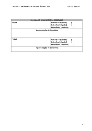 UPE - SISTEMA SERIADO DE AVALIAÇÃO SSA – 2018 TRIÊNIO 2016/2018
31
FORMULÁRIO DE JUSTIFICATIVA DE RECURSO
PROVA Número da questão [ ]
Gabarito divulgado [ ]
Resposta do candidato [ ]
Argumentação do Candidato
PROVA Número da questão [ ]
Gabarito divulgado [ ]
Resposta do candidato [ ]
Argumentação do Candidato
 