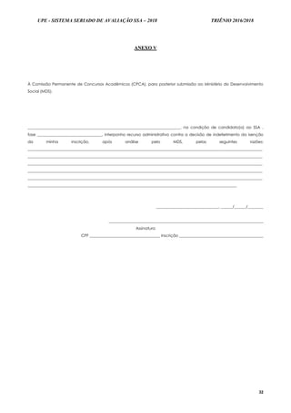 UPE - SISTEMA SERIADO DE AVALIAÇÃO SSA – 2018 TRIÊNIO 2016/2018
32
AANNEEXXOO VV
À Comissão Permanente de Concursos Acadêmicos (CPCA), para posterior submissão ao Ministério do Desenvolvimento
Social (MDS).
______________________________________________________________________________, na condição de candidato(a) ao SSA ,
fase _________________________________, interponho recurso administrativo contra a decisão de indeferimento da isenção
da minha inscrição, após análise pelo MDS, pelas seguintes razões:
________________________________________________________________________________________________________________________
________________________________________________________________________________________________________________________
________________________________________________________________________________________________________________________
________________________________________________________________________________________________________________________
________________________________________________________________________________________________________________________
___________________________________________________________________________________________________________
________________________________, ______/______/________
_______________________________________________________________________________
Assinatura
CPF ____________________________________ Inscrição ___________________________________________
 