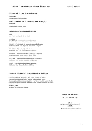 UPE - SISTEMA SERIADO DE AVALIAÇÃO SSA – 2018 TRIÊNIO 2016/2018
4
GGOOVVEERRNNOO DDOO EESSTTAADDOO DDEE PPEERRNNAAMMBBUUCCOO
GGoovveerrnnaaddoorr
Paulo Henrique Saraiva Câmara
SSEECCRREETTAARRIIAA DDEE CCIIÊÊNNCCIIAA,, TTEECCNNOOLLOOGGIIAA EE IINNOOVVAAÇÇÃÃOO
SSeeccrreettáárriiaa
Lúcia Carvalho Pinto de Melo
UUNNIIVVEERRSSIIDDAADDEE DDEE PPEERRNNAAMMBBUUCCOO -- UUPPEE
Reitor
Prof. Pedro Henrique de Barros Falcão
Vice-Reitor
Profª. Maria do Socorro de Mendonça Cavalcanti
PRODEP – Pró-Reitoria De Desenvolvimento De Pessoas
Pró-Reitora: Profª. Vera Rejane do Nascimento Gregório
PROGRAD – Pró-Reitoria Da Graduação
Pró-Reitor: Prof. Luiz Alberto Ribeiro Rodrigues.
PROPEGE – Pró-Reitoria De Pós-Graduação E Pesquisa
Pró-Reitora: Profª. Maria Tereza Cartaxo Muniz
PROADMI – Pró-Reitoria De Administração E Finanças
Pró-Reitor: Prof. Rivaldo Mendes de Albuquerque
PROEC – Pró-Reitoria De Extensão E Cultura
Pró-Reitor: Prof. Renato Medeiros de Moraes
CCOOMMIISSSSÃÃOO PPEERRMMAANNEENNTTEE DDEE CCOONNCCUURRSSOOSS AACCAADDÊÊMMIICCOOSS
Coordenação Geral- Presidente - Prof. Ernani Martins dos Santos
Coordenação Pedagógica – Profª Vania de Moura Barbosa Duarte
Coordenação de Infraestrutura e Logística – Servidora: Marluce Arante Coelho
Coordenação de Processamento de Dados – Prof. Haroldo José Costa do Amaral
SSEECCRREETTÁÁRRIIAA
Servidora: Jacira de Lima Pedrosa
DDIISSQQUUEE IINNFFOORRMMAAÇÇÕÕEESS
((8811)) 33118833..33666600//33118833..33779911
SSIITTEE
hhttttpp::////pprroocceessssooddeeiinnggrreessssoo..uuppee..ggoovv..bbrr
EE--MMAAIILL
processodeingresso@upe.pe.gov.br
 