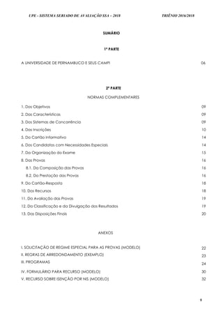 UPE - SISTEMA SERIADO DE AVALIAÇÃO SSA – 2018 TRIÊNIO 2016/2018
5
SUMÁRIO
1ª PARTE
A UNIVERSIDADE DE PERNAMBUCO E SEUS CAMPI 06
2ª PARTE
NORMAS COMPLEMENTARES
1. Dos Objetivos 09
2. Das Características 09
3. Dos Sistemas de Concorrência 09
4. Das Inscrições 10
5. Do Cartão Informativo 14
6. Dos Candidatos com Necessidades Especiais 14
7. Da Organização do Exame 15
8. Das Provas 16
8.1. Da Composição das Provas 16
8.2. Da Prestação das Provas 16
9. Do Cartão-Resposta 18
10. Dos Recursos 18
11. Da Avaliação das Provas 19
12. Da Classificação e da Divulgação dos Resultados 19
13. Das Disposições Finais 20
ANEXOS
I. SOLICITAÇÃO DE REGIME ESPECIAL PARA AS PROVAS (MODELO)
II. REGRAS DE ARREDONDAMENTO (EXEMPLO)
III. PROGRAMAS
22
23
24
IV. FORMULÁRIO PARA RECURSO (MODELO)
V. RECURSO SOBRE ISENÇÃO POR NIS (MODELO)
30
32
 
