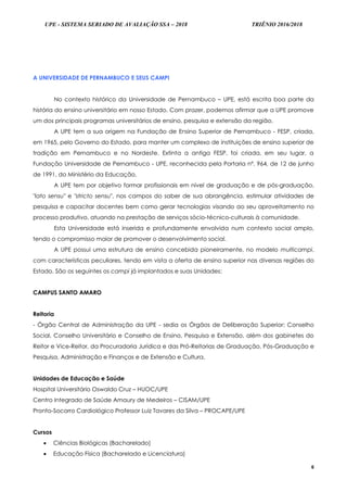 UPE - SISTEMA SERIADO DE AVALIAÇÃO SSA – 2018 TRIÊNIO 2016/2018
6
A UNIVERSIDADE DE PERNAMBUCO E SEUS CAMPI
No contexto histórico da Universidade de Pernambuco – UPE, está escrita boa parte da
história do ensino universitário em nosso Estado. Com prazer, podemos afirmar que a UPE promove
um dos principais programas universitários de ensino, pesquisa e extensão da região.
A UPE tem a sua origem na Fundação de Ensino Superior de Pernambuco - FESP, criada,
em 1965, pelo Governo do Estado, para manter um complexo de instituições de ensino superior de
tradição em Pernambuco e no Nordeste. Extinta a antiga FESP, foi criada, em seu lugar, a
Fundação Universidade de Pernambuco - UPE, reconhecida pela Portaria nº. 964, de 12 de junho
de 1991, do Ministério da Educação.
A UPE tem por objetivo formar profissionais em nível de graduação e de pós-graduação,
"lato sensu" e "stricto sensu", nos campos do saber de sua abrangência, estimular atividades de
pesquisa e capacitar docentes bem como gerar tecnologias visando ao seu aproveitamento no
processo produtivo, atuando na prestação de serviços sócio-técnico-culturais à comunidade.
Esta Universidade está inserida e profundamente envolvida num contexto social amplo,
tendo o compromisso maior de promover o desenvolvimento social.
A UPE possui uma estrutura de ensino concebida pioneiramente, no modelo multicampi,
com características peculiares, tendo em vista a oferta de ensino superior nas diversas regiões do
Estado. São os seguintes os campi já implantados e suas Unidades:
CAMPUS SANTO AMARO
Reitoria
- Órgão Central de Administração da UPE - sedia os Órgãos de Deliberação Superior: Conselho
Social, Conselho Universitário e Conselho de Ensino, Pesquisa e Extensão, além dos gabinetes do
Reitor e Vice-Reitor, da Procuradoria Jurídica e das Pró-Reitorias de Graduação, Pós-Graduação e
Pesquisa, Administração e Finanças e de Extensão e Cultura.
Unidades de Educação e Saúde
Hospital Universitário Oswaldo Cruz – HUOC/UPE
Centro Integrado de Saúde Amaury de Medeiros – CISAM/UPE
Pronto-Socorro Cardiológico Professor Luiz Tavares da Silva – PROCAPE/UPE
Cursos
 Ciências Biológicas (Bacharelado)
 Educação Física (Bacharelado e Licenciatura)
 