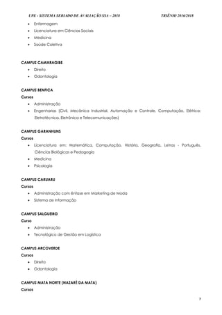 UPE - SISTEMA SERIADO DE AVALIAÇÃO SSA – 2018 TRIÊNIO 2016/2018
7
 Enfermagem
 Licenciatura em Ciências Sociais
 Medicina
 Saúde Coletiva
CAMPUS CAMARAGIBE
 Direito
 Odontologia
CAMPUS BENFICA
Cursos
 Administração
 Engenharias (Civil, Mecânica Industrial, Automação e Controle, Computação, Elétrica:
Eletrotécnica, Eletrônica e Telecomunicações)
CAMPUS GARANHUNS
Cursos
 Licenciatura em: Matemática, Computação, História, Geografia, Letras - Português,
Ciências Biológicas e Pedagogia
 Medicina
 Psicologia
CAMPUS CARUARU
Cursos
 Administração com ênfase em Marketing de Moda
 Sistema de Informação
CAMPUS SALGUEIRO
Curso
 Administração
 Tecnológico de Gestão em Logística
CAMPUS ARCOVERDE
Cursos
 Direito
 Odontologia
CAMPUS MATA NORTE (NAZARÉ DA MATA)
Cursos
 