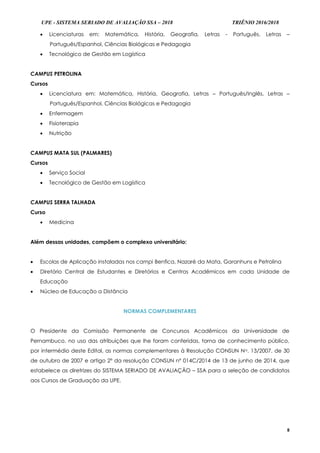 UPE - SISTEMA SERIADO DE AVALIAÇÃO SSA – 2018 TRIÊNIO 2016/2018
8
 Licenciaturas em: Matemática, História, Geografia, Letras - Português, Letras –
Português/Espanhol, Ciências Biológicas e Pedagogia
 Tecnológico de Gestão em Logística
CAMPUS PETROLINA
Cursos
 Licenciatura em: Matemática, História, Geografia, Letras – Português/Inglês, Letras –
Português/Espanhol, Ciências Biológicas e Pedagogia
 Enfermagem
 Fisioterapia
 Nutrição
CAMPUS MATA SUL (PALMARES)
Cursos
 Serviço Social
 Tecnológico de Gestão em Logística
CAMPUS SERRA TALHADA
Curso
 Medicina
Além dessas unidades, compõem o complexo universitário:
 Escolas de Aplicação instaladas nos campi Benfica, Nazaré da Mata, Garanhuns e Petrolina
 Diretório Central de Estudantes e Diretórios e Centros Acadêmicos em cada Unidade de
Educação
 Núcleo de Educação a Distância
NORMAS COMPLEMENTARES
O Presidente da Comissão Permanente de Concursos Acadêmicos da Universidade de
Pernambuco, no uso das atribuições que lhe foram conferidas, torna de conhecimento público,
por intermédio deste Edital, as normas complementares à Resolução CONSUN No. 13/2007, de 30
de outubro de 2007 e artigo 2º da resolução CONSUN nº 014C/2014 de 13 de junho de 2014, que
estabelece as diretrizes do SISTEMA SERIADO DE AVALIAÇÃO – SSA para a seleção de candidatos
aos Cursos de Graduação da UPE.
 