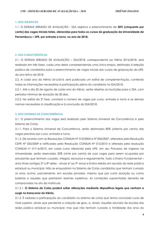 UPE - SISTEMA SERIADO DE AVALIAÇÃO SSA – 2018 TRIÊNIO 2016/2018
9
1. DOS OBJETIVOS
1.1. O SISTEMA SERIADO DE AVALIAÇÃO - SSA objetiva o preenchimento de 50% (cinquenta por
cento) das vagas iniciais totais, oferecidas para todos os cursos de graduação da Universidade de
Pernambuco – UPE, por entrada e turno, no ano de 2018.
2. DAS CARACTERÍSTICAS
2.1. O SISTEMA SERIADO DE AVALIAÇÃO – SSA/2018, correspondente ao triênio 2016/2018, será
realizado em três fases, cada uma delas compreendendo uma única etapa, destinado à seleção
pública de candidatos para o preenchimento de vagas iniciais dos cursos de graduação da UPE,
do ano letivo de 2018.
2.2. A cada ano do triênio 2016/2018, será publicado um edital de complementação, contendo
todas as informações necessárias à participação plena do candidato no SSA/2018.
2.2.1. Até o dia 30 de agosto de cada ano do triênio, serão abertas as inscrições para o SSA, com
períodos mínimos de duração de 20 dias.
2.2.2. No edital da 3ª fase, constará o número de vagas por curso, entrada e turno e as demais
normas necessárias à classificação e à conclusão do SSA/2018.
3. DOS SISTEMAS DE CONCORRÊNCIA
3.1. O preenchimento das vagas será realizado pelo Sistema Universal de Concorrência e pelo
Sistema de Cotas.
3.1.1. Para o Sistema Universal de Concorrência, serão destinados 80% (oitenta por cento) das
vagas previstas por curso, entrada e turno.
3.1.2. De acordo com as Resoluções CONSUN Nº 010/2004 e Nº 006/2007, alteradas pela Resolução
CEPE N° 020/2009 e ratificadas pela Resolução CONSUN Nº 015/2010 e alterada pela resolução
CONSUN nº 017-A/2013, em cada curso oferecido pela UPE, em seu Processo de Ingresso na
Universidade, serão reservados 20% (vinte por cento) de suas vagas para serem ocupadas por
estudantes que tenham cursado, integral, exclusiva e regularmente, todo o Ensino Fundamental –
anos finais (antigas 5ª a 8ª séries - atuais 6º ao 9º anos) e Ensino Médio em escolas da rede pública
estadual ou municipal. Não se enquadram no Sistema de Cotas candidatos que tenham cursado
os anos acima, parcialmente, em escolas privadas, mesmo que por curta duração ou como
bolsistas e aqueles que prestaram exames supletivos. As condições supracitadas deverão ser
comprovadas no ato da matrícula.
3.1.2.1. O Sistema de Cotas poderá sofrer alterações mediante dispositivos legais que venham a
surgir no transcorrer do triênio.
3.1.3. É vedada a participação do candidato no sistema de cotas que tenha concluído curso de
nível superior, ainda que pendente a colação de grau, e, ainda, àqueles oriundos de escolas das
redes pública estadual ou municipal, mas que não tenham cursado a totalidade dos anos do
 