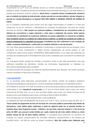 UPE - SISTEMA SERIADO DE AVALIAÇÃO – SSA 2016 TRIENIO 2013/2015
16
Fundamental (6º ao 9º ano) nas referidas escolas ou tenham estudado em escolas privadas como
bolsistas e, ainda, candidatos oriundos de estabelecimentos privados filantrópicos e da rede federal ou
aqueles que prestaram exames supletivos. Dessa forma, a presente Norma Complementar esclarece
que a condição de bolsista de rede privada, estudos parciais em escolas públicas, estudos integrais ou
parciais em escolas filantrópicas ou federais NÃO DÃO DIREITO A INGRESSO ATRAVÉS DO SISTEMA DE
COTAS.
4.2. O candidato classificado para assumir uma das vagas mencionadas no subitem 4.1.2 terá que
comprovar, no ato da matrícula, o atendimento às condições ali estipuladas, sob pena de sumária
exclusão do SSA/2016. Não haverá em nenhuma hipótese a transferência de concorrência entre os
sistemas de concorrência a vagas universais e cotas após a realização das provas. Serão apenas
consideradas as solicitações de mudanças realizadas nos prazos estipulados no manual do candidato.
Todo candidato inscrito na condição de cotista deverá confirmar, ou desistir da condição de cotista, no
período estabelecido no calendário do processo. Candidatos que não confirmarem a sua condição de
cotista, no período estabelecido, continuarão na condição indicada no ato de inscrição.
4.3. É de inteira responsabilidade do candidato a informação e comprovação de sua situação, como
estudante do Ensino Fundamental e Médio oriundo integralmente de escola pública. O não
cumprimento dessa norma implica AUTOMÁTICA DESCLASSIFICAÇÃO, e sua vaga será destinada ao
processo de reclassificação e remanejamento para outros candidatos que concorreram ao sistema de
cotas.
4.4. A qualquer tempo, poderá ser anulada a inscrição e todos os atos dela decorrentes, caso seja
verificada inexatidão de afirmativas, omissão de informação, irregularidade ou falsidade nos
documentos apresentados pelo candidato.
4.5 Serão passiveis de anulação da matrícula aqueles estudantes que deixaram de cumprir quaisquer
normas constantes no Manual do Candidato.
5. DAS INSCRIÇÕES
5.1. As inscrições serão efetuadas, exclusivamente, via Internet, através do endereço eletrônico
http://processodeingresso.upe.pe.gov.br, na forma e períodos estabelecidos no Calendário do SSA 3.
5.2. Poderão se inscrever na 3ª Fase do SSA/2016 os alunos de escolas públicas e privadas regularmente
matriculados e com frequência comprovada no 3º ano do Ensino Médio, para cursos com Matriz
Curricular de 03 (três) anos, ou no 4º ano do Ensino Médio, para cursos com Matriz Curricular de 04
(quatro) anos e que realizaram pelo menos uma Fase do SSA no triênio 2013/2015.
5.3 A inscrição para a 3ª fase do SSA/2016 terá o valor de R$ 85,00.
5.4. ISENÇÃO DA TAXA DE INSCRIÇÃO: De acordo com a Lei nº 14.016, de 23 de março de 2010, Art. 1º
“Ficam isentas do pagamento de taxa de inscrição em concursos públicos promovidos pelo Estado de
Pernambuco, cujos editais sejam publicados a partir da vigência desta Lei, as pessoas inscritas no
Cadastro Único para Programas Sociais – CADúnico, de que trata o Decreto Federal nº 6.135, de 26 de
junho de 2007, que possuam renda familiar per capita mensal de até meio salário mínimo ou renda
familiar mensal de até 03 (três) salários mínimos”. O candidato deve preencher no momento da
inscrição, no campo correspondente do formulário eletrônico, exclusivamente o seu Número de
Inscrição Social – NIS (NIS em nome do próprio candidato). Não são aceitas para validação pelo
 