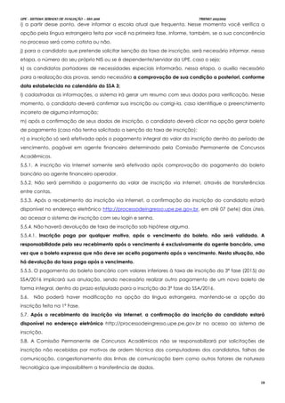 UPE - SISTEMA SERIADO DE AVALIAÇÃO – SSA 2016 TRIENIO 2013/2015
18
i) a partir desse ponto, deve informar a escola atual que frequenta. Nesse momento você verifica a
opção pela língua estrangeira feita por você na primeira fase. Informe, também, se a sua concorrência
no processo será como cotista ou não.
j) para o candidato que pretende solicitar isenção da taxa de inscrição, será necessário informar, nessa
etapa, o número do seu próprio NIS ou se é dependente/servidor da UPE, caso o seja;
k) os candidatos portadores de necessidades especiais informarão, nessa etapa, o auxílio necessário
para a realização das provas, sendo necessária a comprovação de sua condição a posteriori, conforme
data estabelecida no calendário do SSA 3;
l) cadastradas as informações, o sistema irá gerar um resumo com seus dados para verificação. Nesse
momento, o candidato deverá confirmar sua inscrição ou corrigi-la, caso identifique o preenchimento
incorreto de alguma informação;
m) após a confirmação de seus dados de inscrição, o candidato deverá clicar na opção gerar boleto
de pagamento (caso não tenha solicitado a isenção da taxa de inscrição);
n) a inscrição só será efetivada após o pagamento integral do valor da inscrição dentro do período de
vencimento, pagável em agente financeiro determinado pela Comissão Permanente de Concursos
Acadêmicos.
5.5.1. A inscrição via Internet somente será efetivada após comprovação do pagamento do boleto
bancário ao agente financeiro operador.
5.5.2. Não será permitido o pagamento do valor de inscrição via Internet, através de transferências
entre contas.
5.5.3. Após o recebimento da inscrição via Internet, a confirmação da inscrição do candidato estará
disponível no endereço eletrônico http://processodeingresso.upe.pe.gov.br, em até 07 (sete) dias úteis,
ao acessar o sistema de inscrição com seu login e senha.
5.5.4. Não haverá devolução de taxa de inscrição sob hipótese alguma.
5.5.4.1. Inscrição paga por qualquer motivo, após o vencimento do boleto, não será validada. A
responsabilidade pelo seu recebimento após o vencimento é exclusivamente do agente bancário, uma
vez que o boleto expressa que não deve ser aceito pagamento após o vencimento. Nesta situação, não
há devolução da taxa paga após o vencimento.
5.5.5. O pagamento do boleto bancário com valores inferiores à taxa de inscrição da 3ª fase (2015) do
SSA/2016 implicará sua anulação, sendo necessário realizar outro pagamento de um novo boleto de
forma integral, dentro do prazo estipulado para a inscrição da 3ª fase do SSA/2016.
5.6. Não poderá haver modificação na opção da língua estrangeira, mantendo-se a opção da
inscrição feita na 1ª Fase.
5.7. Após o recebimento da inscrição via Internet, a confirmação da inscrição do candidato estará
disponível no endereço eletrônico http://processodeingresso.upe.pe.gov.br no acesso ao sistema de
inscrição.
5.8. A Comissão Permanente de Concursos Acadêmicos não se responsabilizará por solicitações de
inscrição não recebidas por motivos de ordem técnica dos computadores dos candidatos, falhas de
comunicação, congestionamento das linhas de comunicação bem como outros fatores de natureza
tecnológica que impossibilitem a transferência de dados.
 