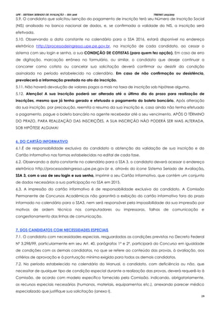 UPE - SISTEMA SERIADO DE AVALIAÇÃO – SSA 2016 TRIENIO 2013/2015
19
5.9. O candidato que solicitou isenção do pagamento de inscrição terá seu Número de Inscrição Social
(NIS) analisado no banco nacional de dados, e, se confirmada a validade do NIS, a inscrição será
efetivada.
5.10. Observando a data constante no calendário para o SSA 2016, estará disponível no endereço
eletrônico http://processodeingresso.upe.pe.gov.br, na inscrição de cada candidato, ao cessar o
sistema com seu login e senha, a sua CONDIÇÃO DE COTISTAS (para quem fez opção). Em caso de erro
de digitação, marcação errônea no formulário, ou similar, o candidato que deseje continuar a
concorrer como cotista ou cancelar sua solicitação deverá confirmar ou desistir da condição
assinalada no período estabelecido no calendário. Em caso de não confirmação ou desistência,
prevalecerá a informação prestada no ato da inscrição.
5.11. Não haverá devolução de valores pagos a mais na taxa de inscrição sob hipótese alguma.
5.12. Atenção! A sua inscrição poderá ser alterada até o último dia do prazo para realização de
inscrições, mesmo que já tenha gerado e efetuado o pagamento do boleto bancário. Após alteração
da sua inscrição, por precaução, reemita o resumo da sua inscrição e, caso ainda não tenha efetuado
o pagamento, pague o boleto bancário no agente recebedor até o seu vencimento. APÓS O TÉRMINO
DO PRAZO, PARA REALIZAÇÃO DAS INSCRIÇÕES, A SUA INSCRIÇÃO NÃO PODERÁ SER MAIS ALTERADA,
SOB HIPÓTESE ALGUMA!
66.. DDOO CCAARRTTÃÃOO IINNFFOORRMMAATTIIVVOO
6.1.É de responsabilidade exclusiva do candidato a obtenção da validação de sua inscrição e do
Cartão Informativo nas formas estabelecidas no edital de cada fase.
6.2. Observando a data constante no calendário para o SSA 3, o candidato deverá acessar o endereço
eletrônico http://processodeingresso.upe.pe.gov.br e, através do ícone Sistema Seriado de Avaliação,,
SSSSAA 33,, ccoomm oo uussoo ddee sseeuu llooggiinn ee ssuuaa sseennhhaa,, imprimir o seu Cartão Informativo, que contém um conjunto
de dados necessários a sua participação no SSA em 2015.
6.3. A impressão do cartão informativo é de responsabilidade exclusiva do candidato. A Comissão
Permanente de Concursos Acadêmicos não garantirá a exibição do cartão informativo fora do prazo
informado no calendário para o SSA3, nem será responsável pela impossibilidade da sua impressão por
motivos de ordem técnica nos computadores ou impressoras, falhas de comunicação e
congestionamento das linhas de comunicação.
77.. DDOOSS CCAANNDDIIDDAATTOOSS CCOOMM NNEECCEESSSSIIDDAADDEESS EESSPPEECCIIAAIISS
7.1. O candidato com necessidades especiais, resguardadas as condições previstas no Decreto Federal
Nº 3.298/99, particularmente em seu Art. 40, parágrafos 1º e 2º, participará do Concurso em igualdade
de condições com os demais candidatos, no que se refere ao conteúdo das provas, à avaliação, aos
critérios de aprovação e à pontuação mínima exigida para todos os demais candidatos.
7.2. No período estabelecido no calendário do Manual, o candidato, com deficiência ou não, que
necessitar de qualquer tipo de condição especial durante a realização das provas, deverá requerê-lo à
Comissão, de acordo com modelo específico fornecido pela Comissão, indicando, obrigatoriamente,
os recursos especiais necessários (humanos, materiais, equipamentos etc.), anexando parecer médico
especializado que justifique sua solicitação (anexo I).
 