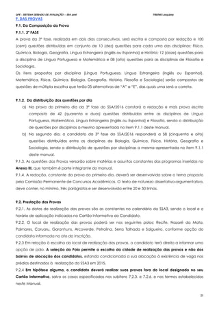 UPE - SISTEMA SERIADO DE AVALIAÇÃO – SSA 2016 TRIENIO 2013/2015
21
9. DAS PROVAS
9.1. Da Composição da Prova
9.1.1. 3ª FASE
A prova da 3ª fase, realizada em dois dias consecutivos, será escrita e composta por redação e 100
(cem) questões distribuídas em conjunto de 10 (dez) questões para cada uma das disciplinas: Física,
Química, Biologia, Geografia, Língua Estrangeira (Inglês ou Espanhol) e História; 12 (doze) questões para
a disciplina de Língua Portuguesa e Matemática e 08 (oito) questões para as disciplinas de Filosofia e
Sociologia.
Os itens propostos por disciplina (Língua Portuguesa, Língua Estrangeira (Inglês ou Espanhol),
Matemática, Física, Química, Biologia, Geografia, História, Filosofia e Sociologia) serão compostos de
questões de múltipla escolha que terão 05 alternativas de “A” a “E”, das quais uma será a correta.
9.1.2. Da distribuição das questões por dia
a) Na prova do primeiro dia da 3ª fase do SSA/2016 constará a redação e mais prova escrita
composta de 42 (quarenta e duas) questões distribuídas entre as disciplinas de Língua
Portuguesa, Matemática, Língua Estrangeira (Inglês ou Espanhol) e Filosofia, sendo a distribuição
de questões por disciplinas a mesma apresentada no item 9.1.1 deste manual.
b) No segundo dia, o candidato da 3ª fase do SSA/2016 responderá a 58 (cinquenta e oito)
questões distribuídas entre as disciplinas de Biologia, Química, Física, História, Geografia e
Sociologia, sendo a distribuição de questões por disciplinas a mesma apresentada no item 9.1.1
deste manual.
9.1.3. As questões das Provas versarão sobre matérias e assuntos constantes dos programas inseridos no
Anexo III, que também é parte integrante do manual.
9.1.4. A redação, constante da prova do primeiro dia, deverá ser desenvolvida sobre o tema proposto
pela Comissão Permanente de Concursos Acadêmicos. O texto de natureza dissertativo-argumentativa,
deve conter, no mínimo, três parágrafos e ser desenvolvido entre 20 e 30 linhas.
9.2. Prestação das Provas
9.2.1. As datas de realização das provas são as constantes no calendário do SSA3, sendo o local e o
horário de aplicação indicados no Cartão Informativo do Candidato.
9.2.2. O local de realização das provas poderá ser nos seguintes polos: Recife, Nazaré da Mata,
Palmares, Caruaru, Garanhuns, Arcoverde, Petrolina, Serra Talhada e Salgueiro, conforme opção do
candidato informada no ato da inscrição.
9.2.3 Em relação à escolha do local de realização das provas, o candidato terá direito a informar uma
opção de polo. A seleção do Polo permite a escolha da cidade de realização das provas e não dos
bairros de alocação dos candidatos, estando condicionada a sua alocação à existência de vaga nos
prédios destinados à realização do SSA3 em 2015.
9.2.4 Em hipótese alguma, o candidato deverá realizar suas provas fora do local designado no seu
Cartão Informativo, salvo os casos especificados nos subitens 7.2.3. e 7.2.6. e nos termos estabelecidos
neste Manual.
 