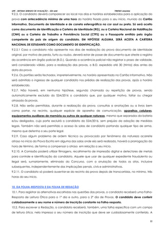 UPE - SISTEMA SERIADO DE AVALIAÇÃO – SSA 2016 TRIENIO 2013/2015
22
9.2.5. O candidato deverá comparecer ao local nos dias e horários estabelecidos para a aplicação da
prova com antecedência mínima de uma hora do horário fixado para o seu início, munido do Cartão
Informativo, Documento de Identidade e de caneta esferográfica na cor azul ou preta. Só será aceito
como documento de identificação a Carteira de Identidade (RG), ou a Carteira Nacional de Habilitação
(CNH) ou a Carteira de Trabalho e Previdência Social (CTPS) ou o Passaporte emitido pelo órgão
competente do país de origem do candidato. EM HIPÓTESE ALGUMA, SERÁ ACEITA A CARTEIRA
NACIONAL DE ESTUDANTE COMO DOCUMENTO DE IDENTIFICAÇÃO.
9.2.5.1 Caso o candidato não apresente nos dias de realização da prova documento de identidade
original, por motivo de perda, furto ou roubo, deverá estar de posse de documento que ateste o registro
da ocorrência em órgão policial (B.O.). Quando a ocorrência policial não registrar o prazo de validade,
será considerado válido, para a realização das provas, o B.O. expedido até 30 (trinta) dias antes da
data da prova.
9.2.6. Os portões serão fechados, impreterivelmente, no horário apresentado no Cartão Informativo. Não
será admitido o ingresso de qualquer candidato nos prédios de realização das provas, após o horário
estabelecido.
9.2.7. Não haverá, em nenhuma hipótese, segunda chamada ou repetição de provas, sendo
automaticamente excluído do SSA/2016 o candidato que, por qualquer motivo, faltar ou chegar
atrasado às provas.
9.2.8. Não serão permitidas, durante a realização da prova, consultas a anotações ou a livros bem
como portar, no recinto, qualquer espécie de aparelho de comunicação, aparelhos celulares,
equipamentos auxiliares de memória ou outros de qualquer natureza, mesmo que separados da bateria
e/ou desligados, cujo porte excluirá o candidato do SSA/2016, sem prejuízo da adoção de medidas
legais. Também não será permitido o acesso às salas de candidato portando qualquer tipo de arma,
mesmo que detenha o seu porte legal.
9.2.9. Caso algum problema de ordem técnico ou provocado por fenômeno da natureza acarrete
atraso no início da Prova Escrita em alguma das salas onde ela será realizada, haverá a prorrogação da
hora de término, de forma a compensar o atraso em relação a seu início.
9.2.10. A Comissão poderá utilizar filmagens, recolhimento de impressão digital e detectores de metais
para controle e identificação do candidato. Aquele que usar de qualquer expediente fraudulento ou
ilegal será, sumariamente, eliminado do Concurso, com a anulação de todos os atos, inclusive
subsequentes, independentemente das implicações penais, civis e administrativas.
9.2.11. O candidato só poderá ausentar-se do recinto da prova depois de transcorridas, no mínimo, três
horas do seu início.
10. DA FOLHA-RESPOSTA E DA FOLHA DE REDAÇÃO
10.1. Para registrar as alternativas escolhidas nas questões das provas, o candidato receberá uma Folha-
Resposta de Leitura Ótica para o 1º dia e outro, para o 2º dia de Provas. O candidato deve conferir
cuidadosamente o seu nome e número de inscrição constante na Folha-resposta.
10.2. Para escrever a Redação, o candidato receberá, também, uma folha específica com um campo
de leitura ótica, nela impresso o seu número de inscrição que deve ser cuidadosamente conferido. A
 
