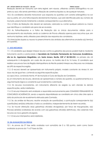 UPE - SISTEMA SERIADO DE AVALIAÇÃO – SSA 2016 TRIENIO 2013/2015
23
Redação deverá ser transcrita com letra legível, sem rasuras, utilizando caneta esferográfica na cor
preta ou azul, não sendo permitida a utilização de corretivos líquidos ou de qualquer natureza.
10.3. Os candidatos deverão transcrever suas respostas às questões com caneta esferográfica na cor
azul ou preta, em uma folha-resposta devidamente impresso, que será identificado pelo seu número de
inscrição, preenchendo totalmente o alvéolo correspondente a sua alternativa.
10.4. A Folha de Redação não deverá ser assinada, rubricada ou conter qualquer palavra ou marca
que identifique o candidato sob pena de ser anulada.
10.5 As Folhas-Respostas e a Folha de Redação são os únicos documentos válidos para o
processamento dos resultados, sendo os cadernos de Provas utilizados apenas para rascunhos que, em
nenhuma hipótese, serão utilizados para aferição das respostas dos candidatos.
10.6 Marcações duplas ou rasuras no preenchimento dos alvéolos das alternativas anularão o(s) item(ns)
em questão.
1111.. DDOOSS RREECCUURRSSOOSS
11.1. O candidato que desejar interpor recurso contra os gabaritos das provas poderá fazê-lo mediante
instrumento escrito e protocolado à Secretaria da Comissão Permanente de Concursos Acadêmicos,
sita na Av. Agamenon Magalhães, s/n, Santo Amaro, Recife, CEP nº 50.100-010, no primeiro dia útil
subsequente à divulgação, em cada dia de prova, no horário das 8 às 16 horas. O candidato que
realizar suas provas fora da Região Metropolitana do Recife poderá interpor seus Recursos nas Unidades
da UPE da respectiva região.
11.2. O recurso deverá ser apresentado em instrumento próprio, modelo constante do Anexo IV, em
duas vias de igual teor, contendo as seguintes especificações:
a) capa única, constando Nome, Nº de Inscrição e Curso de Opção do Candidato;
b) um instrumento de recurso, devendo ser apresentado o número da questão, os questionamentos e a
argumentação lógica e consistente que fundamente a solicitação.
11.3. Os recursos inconsistentes, em instrumento diferente do exigido ou sem atender às demais
especificações, serão indeferidos.
11.4. O recurso interposto será analisado e respondido exclusivamente pela COMISSÃO PERMANENTE DE
CONCURSOS ACADÊMICOS, sendo a resposta disponibilizada ao candidato em cinco dias úteis após a
data do protocolo de recebimento efetuado pela Comissão.
11.5. Se, da análise do Recurso, resultar anulação de questão(ões), a pontuação correspondente à(s)
questão(ões) será(ão) atribuída a todos os candidatos, independentemente de terem recorrido.
11.6. Se houver alteração do(s) gabarito(s) oficial(is) divulgado(s), por força de impugnações, a(s)
Prova(s) será(ão) avaliada(s) de acordo com o(s) gabarito(s) oficial(is) definitivo(s), não cabendo mais
recursos ao novo gabarito divulgado.
11.7. O recurso intempestivo será indeferido.
1122.. DDAA AAVVAALLIIAAÇÇÃÃOO DDAA PPRROOVVAA
12.1. As provas da 3ª fase serão avaliadas num somatório de 0 a 100 pontos, assim como foram
avaliadas as provas da 1ª e 2ª fases do SSA.
 