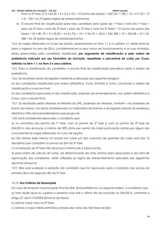 UPE - SISTEMA SERIADO DE AVALIAÇÃO – SSA 2016 TRIENIO 2013/2015
26
final na 3ª fase: (7,5 x 62,30 + 6 x 2,5 x 10) ÷ 10 (soma dos pesos) = (467,25 + 150) ÷ 10 = 617,25 ÷ 10
= 61, 725 = 61,72 (pelas regras de arredondamento).
e) O escore final de classificação para esse candidato será: (peso da 1ª fase x nota da 1ª fase +
peso da 2ª fase x nota da 2ª fase + peso da 3ª fase x nota da 3ª fase) ÷ 10 (soma dos pesos das
fases) = (3 x 48, 70 + 3 x 53,50 + 4 x 61,72) ÷ 10 = (146,10 + 160,5 + 246, 88) ÷ 10 = 553,48 ÷ 10 = 55,
348 = 55, 35 (pelas regras de arredondamento).
13.4. As vagas oferecidas no Curso de opção, apresentadas no item 1.1 e o subitem 3.1 deste Manual,
para o ingresso no ano de 2016, considerando-se os seus turnos de funcionamento e as suas entradas,
serão preenchidas pelo candidato classificado por argumento de classificação e pela ordem de
preferência indicada em seu formulário de inscrição, respeitado o percentual de cotas por Curso,
definido no item 1.1, no item 3 e seus subitens.
13.5. Para a classificação do candidato, o escore final de classificação prevalece sobre a ordem de
preferência.
13.6. Os resultados serão divulgados mediante publicação das seguintes listagens:
a) dos candidatos classificados por ordem alfabética, Curso, Entrada e Turno, constando a ordem de
classificação e o escore final;
b) dos candidatos aprovados e não classificados, passíveis de remanejamento, por ordem alfabética e
Curso, com o escore final;
13.7. Os resultados serão afixados na Reitoria da UPE, podendo ser afixados, também, nas Unidades de
Ensino do Interior, nas datas estabelecidas no Calendário de Eventos e divulgados através do endereço
eletrônico http://processodeingresso.upe.pe.gov.br;
13.8. Será considerado reprovado o candidato que:
a) no somatório dos pontos da 1ª fase, com os pontos da 2ª fase e com os pontos da 3ª fase do
SSA/2015, não alcançar o mínimo de 20% (vinte por cento) da maior pontuação obtida por algum dos
concorrentes às vagas oferecidas no curso de opção;
b) não obtiver pelo menos um acerto em cada um dos conjuntos de questões de cada uma das 10
disciplinas que compõem as provas do SSA da 3ª fase.
c) na redação da 3ª fase não alcançar o mínimo de 2 (dois) pontos.
d) para efeito de cálculo de notas, da determinação da nota mínima para aprovação e da nota de
reprovação dos candidatos, serão utilizadas as regras de arredondamento aplicadas aos algarismos
decimais (Anexo II).
13.9. Não será avaliada a redação do candidato que for reprovado após a correção das provas do
primeiro dia e do segundo dia da 3ª fase.
13.10. Dos Critérios de Desempate
Em caso de empate na pontuação final do SSA, terá preferência, na seguinte ordem, o candidato que:
a) tiver idade igual ou superior a sessenta anos até o último dia da inscrição no SSA/2016, conforme o
artigo 27, de 01/10/2003 (Estatuto do Idoso);
b) obtiver maior nota na 3ª Fase;
c) obtiver a maior média aritmética simples das notas das três Fases do SSA;
 