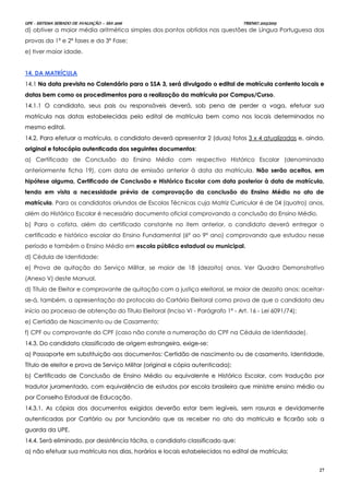 UPE - SISTEMA SERIADO DE AVALIAÇÃO – SSA 2016 TRIENIO 2013/2015
27
d) obtiver a maior média aritmética simples dos pontos obtidos nas questões de Língua Portuguesa das
provas da 1ª e 2ª fases e da 3ª Fase;
e) tiver maior idade.
1144.. DDAA MMAATTRRÍÍCCUULLAA
1144..11 NNaa ddaattaa pprreevviissttaa nnoo CCaalleennddáárriioo ppaarraa oo SSSSAA 33,, sseerráá ddiivvuullggaaddoo oo eeddiittaall ddee mmaattrrííccuullaa ccoonntteennttoo llooccaaiiss ee
ddaattaass bbeemm ccoommoo ooss pprroocceeddiimmeennttooss ppaarraa aa rreeaalliizzaaççããoo ddaa mmaattrrííccuullaa ppoorr CCaammppuuss//CCuurrssoo..
1144..11..11 OO ccaannddiiddaattoo,, sseeuuss ppaaiiss oouu rreessppoonnssáávveeiiss ddeevveerráá,, ssoobb ppeennaa ddee ppeerrddeerr aa vvaaggaa,, eeffeettuuaarr ssuuaa
mmaattrrííccuullaa nnaass ddaattaass eessttaabbeelleecciiddaass ppeelloo eeddiittaall ddee mmaattrrííccuullaa bbeemm ccoommoo nnooss llooccaaiiss ddeetteerrmmiinnaaddooss nnoo
mmeessmmoo eeddiittaall..
1144..22.. PPaarraa eeffeettuuaarr aa mmaattrrííccuullaa,, oo ccaannddiiddaattoo ddeevveerráá aapprreesseennttaarr 22 ((dduuaass)) ffoottooss 33 xx 44 aattuuaalliizzaaddaass ee,, aaiinnddaa,,
oorriiggiinnaall ee ffoottooccóóppiiaa aauutteennttiiccaaddaa ddooss sseegguuiinntteess ddooccuummeennttooss::
a) Certificado de Conclusão do Ensino Médio com respectivo Histórico Escolar (denominada
anteriormente ficha 19), com data de emissão anterior à data da matrícula. Não serão aceitos, em
hipótese alguma, Certificado de Conclusão e Histórico Escolar com data posterior à data de matrícula,
tendo em vista a necessidade prévia de comprovação da conclusão do Ensino Médio no ato de
matrícula. Para os candidatos oriundos de Escolas Técnicas cuja Matriz Curricular é de 04 (quatro) anos,
além do Histórico Escolar é necessário documento oficial comprovando a conclusão do Ensino Médio.
b) Para o cotista, além do certificado constante no item anterior, o candidato deverá entregar o
certificado e histórico escolar do Ensino Fundamental (6º ao 9º ano) comprovando que estudou nesse
período e também o Ensino Médio em escola pública estadual ou municipal.
d) Cédula de Identidade;
e) Prova de quitação do Serviço Militar, se maior de 18 (dezoito) anos. Ver Quadro Demonstrativo
(Anexo V) deste Manual.
d) Título de Eleitor e comprovante de quitação com a justiça eleitoral, se maior de dezoito anos; aceitar-
se-á, também, a apresentação do protocolo do Cartório Eleitoral como prova de que o candidato deu
início ao processo de obtenção do Título Eleitoral (Inciso VI - Parágrafo 1º - Art. 16 - Lei 6091/74);
e) Certidão de Nascimento ou de Casamento;
f) CPF ou comprovante do CPF (caso não conste a numeração do CPF na Cédula de Identidade).
1144..33.. DDoo ccaannddiiddaattoo ccllaassssiiffiiccaaddoo ddee oorriiggeemm eessttrraannggeeiirraa,, eexxiiggee--ssee::
aa)) PPaassssaappoorrttee eemm ssuubbssttiittuuiiççããoo aaooss ddooccuummeennttooss:: CCeerrttiiddããoo ddee nnaasscciimmeennttoo oouu ddee ccaassaammeennttoo,, IIddeennttiiddaaddee,,
TTííttuulloo ddee eelleeiittoorr ee pprroovvaa ddee SSeerrvviiççoo MMiilliittaarr ((oorriiggiinnaall ee ccóóppiiaa aauutteennttiiccaaddaa));;
bb)) CCeerrttiiffiiccaaddoo ddee CCoonncclluussããoo ddee EEnnssiinnoo MMééddiioo oouu eeqquuiivvaalleennttee ee HHiissttóórriiccoo EEssccoollaarr,, ccoomm ttrraadduuççããoo ppoorr
ttrraadduuttoorr jjuurraammeennttaaddoo,, ccoomm eeqquuiivvaallêênncciiaa ddee eessttuuddooss ppoorr eessccoollaa bbrraassiilleeiirraa qquuee mmiinniissttrree eennssiinnoo mmééddiioo oouu
ppoorr CCoonnsseellhhoo EEssttaadduuaall ddee EEdduuccaaççããoo..
1144..33..11.. AAss ccóóppiiaass ddooss ddooccuummeennttooss eexxiiggiiddooss ddeevveerrããoo eessttaarr bbeemm lleeggíívveeiiss,, sseemm rraassuurraass ee ddeevviiddaammeennttee
aauutteennttiiccaaddaass ppoorr CCaarrttóórriioo oouu ppoorr ffuunncciioonnáárriioo qquuee aass rreecceebbeerr nnoo aattoo ddaa mmaattrriiccuullaa ee ffiiccaarrããoo ssoobb aa
gguuaarrddaa ddaa UUPPEE..
1144..44.. SSeerráá eelliimmiinnaaddoo,, ppoorr ddeessiissttêênncciiaa ttáácciittaa,, oo ccaannddiiddaattoo ccllaassssiiffiiccaaddoo qquuee::
aa)) nnããoo eeffeettuuaarr ssuuaa mmaattrrííccuullaa nnooss ddiiaass,, hhoorráárriiooss ee llooccaaiiss eessttaabbeelleecciiddooss nnoo eeddiittaall ddee mmaattrrííccuullaa;;
 