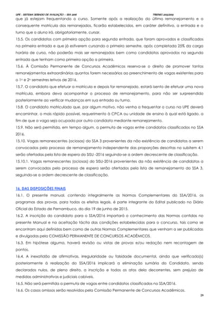 UPE - SISTEMA SERIADO DE AVALIAÇÃO – SSA 2016 TRIENIO 2013/2015
29
que já estejam frequentando o curso. Somente após a realização do último remanejamento e a
consequente matrícula dos remanejados, ficarão estabelecidos, em caráter definitivo, a entrada e o
turno que o aluno irá, obrigatoriamente, cursar.
15.5. Os candidatos com primeira opção para segunda entrada, que foram aprovados e classificados
na primeira entrada e que já estiverem cursando o primeiro semestre, após completada 25% da carga
horária de curso, não poderão mais ser remanejados bem como candidatos aprovados na segunda
entrada que tenham como primeira opção a primeira.
15.6. À Comissão Permanente de Concursos Acadêmicos reserva-se o direito de promover tantos
remanejamentos extraordinários quantos forem necessários ao preenchimento de vagas existentes para
o 1o e 2o semestres letivos de 2016.
15.7. O candidato que efetuar a matricula e depois for remanejado, estará isento de efetuar uma nova
matrícula, embora deva acompanhar o processo de remanejamento, para não ser surpreendido
posteriormente ao verificar mudanças em sua entrada ou turno.
15.8. O candidato matriculado que, por algum motivo, não venha a frequentar o curso na UPE deverá
encaminhar, o mais rápido possível, requerimento à CPCA ou unidade de ensino à qual está ligado, a
fim de que a vaga seja ocupada por outro candidato mediante remanejamento.
15.9. Não será permitida, em tempo algum, a permuta de vagas entre candidatos classificados no SSA
2016.
15.10. Vagas remanescentes (ociosas) do SSA 3 provenientes da não existência de candidatos a serem
convocados pelo processo de remanejamento independente das proporções descritas no subitem 4.1
serão ofertadas pela lista de espera do SISU -2016 seguindo-se a ordem decrescente de classificação.
15.10.1. Vagas remanescentes (ociosas) do SISU-2016 provenientes da não existência de candidatos a
serem convocados pelo processo de espera serão ofertados pela lista de remanejamento do SSA 3,
seguindo-se a ordem decrescente de classificação.
1166.. DDAASS DDIISSPPOOSSIIÇÇÕÕEESS FFIINNAAIISS
16.1. O presente manual, contendo integralmente as Normas Complementares do SSA/2016, os
programas das provas, para todos os efeitos legais, é parte integrante do Edital publicado no Diário
Oficial do Estado de Pernambuco, do dia 19 de junho de 2015.
16.2. A inscrição do candidato para o SSA/2016 importará o conhecimento das Normas contidas no
presente Manual e na aceitação tácita das condições estabelecidas para o concurso, tais como se
encontram aqui definidas bem como de outras Normas Complementares que venham a ser publicadas
e divulgadas pela COMISSÃO PERMANENTE DE CONCURSOS ACADÊMICOS.
16.3. Em hipótese alguma, haverá revisão ou vistas de provas e/ou redação nem recontagem de
pontos.
16.4. A inexatidão de afirmativas, irregularidade ou falsidade documental, ainda que verificada(s)
posteriormente à realização do SSA/2016 implicará a eliminação sumária do Candidato, sendo
declarados nulos, de pleno direito, a inscrição e todos os atos dela decorrentes, sem prejuízo de
medidas administrativas e judiciais cabíveis.
16.5. Não será permitida a permuta de vagas entre candidatos classificados no SSA/2016.
16.6. Os casos omissos serão resolvidos pela Comissão Permanente de Concursos Acadêmicos.
 