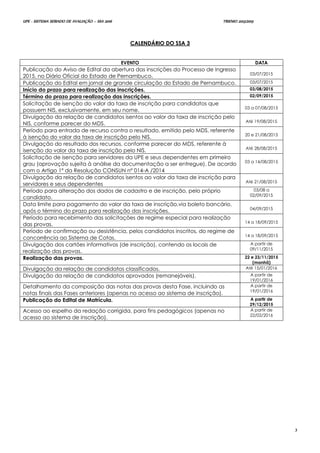 UPE - SISTEMA SERIADO DE AVALIAÇÃO – SSA 2016 TRIENIO 2013/2015
3
CCAALLEENNDDÁÁRRIIOO DDOO SSSSAA 33
EVENTO DATA
Publicação do Aviso de Edital da abertura das inscrições do Processo de Ingresso
2015, no Diário Oficial do Estado de Pernambuco. 03/07/2015
Publicação do Edital em jornal de grande circulação do Estado de Pernambuco. 03/07/2015
Início do prazo para realização das inscrições. 03/08/2015
Término do prazo para realização das inscrições. 02/09/2015
Solicitação de isenção do valor da taxa de inscrição para candidatos que
possuem NIS, exclusivamente, em seu nome. 03 a 07/08/2015
Divulgação da relação de candidatos isentos ao valor da taxa de inscrição pelo
NIS, conforme parecer do MDS. Até 19/08/2015
Período para entrada de recurso contra o resultado, emitido pelo MDS, referente
à isenção do valor da taxa de inscrição pelo NIS. 20 e 21/08/2015
Divulgação do resultado dos recursos, conforme parecer do MDS, referente à
isenção do valor da taxa de inscrição pelo NIS. Até 28/08/2015
Solicitação de isenção para servidores da UPE e seus dependentes em primeiro
grau (aprovação sujeita à análise da documentação a ser entregue). De acordo
com o Artigo 1º da Resolução CONSUN nº 014-A /2014
03 a 14/08/2015
Divulgação da relação de candidatos isentos ao valor da taxa de inscrição para
servidores e seus dependentes Até 21/08/2015
Período para alteração dos dados de cadastro e de inscrição, pelo próprio
candidato.
03/08 a
02/09/2015
Data limite para pagamento do valor da taxa de inscrição,via boleto bancário,
após o término do prazo para realização das inscrições. 04/09/2015
Período para recebimento das solicitações de regime especial para realização
das provas. 14 a 18/09/2015
Período de confirmação ou desistência, pelos candidatos inscritos, do regime de
concorrência ao Sistema de Cotas. 14 a 18/09/2015
Divulgação dos cartões informativos (de inscrição), contendo os locais de
realização das provas.
A partir de
09/11/2015
Realização das provas. 22 e 23/11/2015
(manhã)
Divulgação da relação de candidatos classificados. Até 15/01/2016
Divulgação da relação de candidatos aprovados (remanejáveis). A partir de
19/01/2016
Detalhamento da composição das notas das provas desta Fase, incluindo as
notas finais das Fases anteriores (apenas no acesso ao sistema de inscrição).
A partir de
19/01/2016
Publicação do Edital de Matrícula. A partir de
29/12/2015
Acesso ao espelho da redação corrigida, para fins pedagógicos (apenas no
acesso ao sistema de inscrição).
A partir de
22/02/2016
 