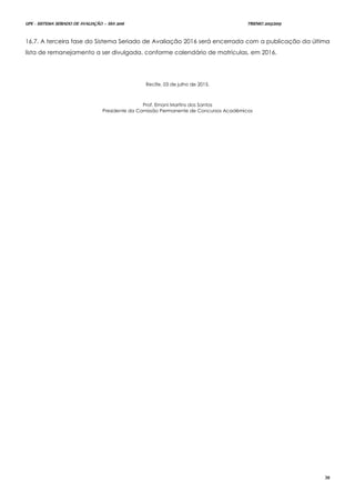 UPE - SISTEMA SERIADO DE AVALIAÇÃO – SSA 2016 TRIENIO 2013/2015
30
16.7. A terceira fase do Sistema Seriado de Avaliação 2016 será encerrada com a publicação da última
lista de remanejamento a ser divulgada, conforme calendário de matrículas, em 2016.
Recife, 03 de julho de 2015.
Prof. Ernani Martins dos Santos
Presidente da Comissão Permanente de Concursos Acadêmicos
 