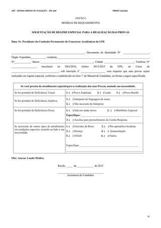 UPE - SISTEMA SERIADO DE AVALIAÇÃO – SSA 2016 TRIENIO 2013/2015
31
ANEXO I
MMOODDEELLOO DDEE RREEQQUUEERRIIMMEENNTTOO
SSOOLLIICCIITTAAÇÇÃÃOO DDEE RREEGGIIMMEE EESSPPEECCIIAALL PPAARRAA AA RREEAALLIIZZAAÇÇÃÃOO DDAASS PPRROOVVAASS
Ilma. Sr. Presidente da Comissão Permanente de Concursos Acadêmicos da UPE
____________________________________________________________________________________________________________,, DDooccuummeennttoo ddee IIddeennttiiddaaddee NNºº ______________________________________,,
ÓÓrrggããoo EExxppeeddiiddoorr______________________,, rreessiiddeennttee________________________________________________________________________________________________________________________________________,,
NNºº________________________,, BBaaiirrrroo ______________________________________________________________________________,, CCiiddaaddee ____________________________________________,, TTeelleeffoonnee NNºº
____________________________________,, iinnssccrriittoo((aa)) nnoo SSSSAA//22001166,, ttrriiêênniioo 22001133//22001155 ddaa UUPPEE,, nnoo CCuurrssoo ddee
______________________________________________________________________,, ssoobb iinnssccrriiççããoo nnoo
____________________________________ vveemm rreeqquueerreerr qquuee ssuuaass pprroovvaass sseejjaamm
rreeaalliizzaaddaass eemm rreeggiimmee eessppeecciiaall,, ccoonnffoorrmmee oo eessttaabbeelleecciiddoo nnoo iitteemm 77.. ddoo MMaannuuaall ddoo CCaannddiiddaattoo,, nnaa ffoorrmmaa aa sseegguuiirr eessppeecciiffiiccaaddaa::
Se você precisa de atendimento especial para a realização das suas Provas, assinale sua necessidade.
Se for portador de Deficiência Visual. 1. ( ) Prova Ampliada 2. ( ) Ledor 3. ( ) Prova Braille
Se for portador de Deficiência Auditiva.
1. ( ) Intérprete de linguagem de sinais
2. ( ) Não necessito de Intérprete
Se for portador de Deficiência Física. 1. ( ) Sala em andar térreo 2. ( ) Mobiliário Especial
Especifique: ____________________________________________
3. ( ) Auxiliar para preenchimento do Cartão-Resposta
Se necessitar de outros tipos de atendimento
em condições especiais, assinale ao lado a sua
necessidade.
1. ( ) Gravidez de Risco 2. ( ) Pós-operatório/Acidente
3. ( ) Doença 4. ( ) Amamentação
5. ( ) TDAH 6. ( ) Outros
Especifique ___________________________________________
________________________________________________________
Obs: Anexar Laudo Médico.
RReecciiffee,, ________ ddee ________________________ ddee 22001155
____________________________________________________________________
AAssssiinnaattuurraa ddoo CCaannddiiddaattoo
 