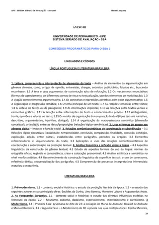 UPE - SISTEMA SERIADO DE AVALIAÇÃO – SSA 2016 TRIENIO 2013/2015
33
ANEXO III
UNIVERSIDADE DE PERNAMBUCO - UPE
SISTEMA SERIADO DE AVALIAÇÃO - SSA
CONTEÚDOS PROGRAMÁTICOS PARA O SSA 3
LINGUAGENS E CÓDIGOS
LÍNGUA PORTUGUESA E LITERATURA BRASILEIRA
1. Leitura, compreensão e interpretação de elementos do texto – Análise de elementos da argumentação em
gêneros diversos, como, artigos de opinião, entrevistas, charges, anúncios publicitários, fábulas etc., buscando
reconhecer: 1.1 A tese e seus argumentos de sustentação e/ou de refutação; 1.2 Os mecanismos enunciativos
(formas de agenciamento de diferentes pontos de vista na textualização, uso dos elementos de modalização); 1.3
A citação como elemento argumentativo; 1.4 Os conectivos e expressões adverbiais com valor argumentativo; 1.5
A organização e progressão temática; 1.6 O tema principal de um texto; 1.7 As relações temáticas entre textos;
1.8 A síntese de textos ou de parágrafos; 1.9 As informações implícitas; 1.10 As relações entre textos verbais e
elementos gráficos; 1.11 A relação entre informações do texto e conhecimentos prévios; 1.12 Ambiguidade,
ironia, opiniões e valores no texto; 1.13 Os modos de organização da composição textual (tipos textuais narrativo,
descritivo, argumentativo, injuntivo, dialogal); 1.14 A organização da macroestrutura semântica (dimensão
conceitual), articulação entre as ideias/proposições (relações lógico-semânticas). 2. Usos e formas de acesso aos
gêneros digital – impacto e função social. 3. Relações semânticosintáticas de coordenação e subordinação – 3.1
Relações lógico-discursivas (causalidade, temporalidade, conclusão, comparação, finalidade, oposição, condição,
explicação, adição, entre outras), estabelecidas entre parágrafos, períodos ou orações; 3.2 Elementos
referenciadores e sequenciadores do texto; 3.3 Aplicações e usos das relações semânticosintáticas de
coordenação e subordinação na produção textual. 4. Análise linguística e reflexão sobre a língua – 4.1 Aspectos
linguísticos da construção do gênero textual; 4.2 Estudo de aspectos formais do uso da língua: normas da
ortografia oficial, regência e concordância, crase e colocação pronominal; 4.3 Análise estilística e semântica no
nível morfossintático; 4.4 Reconhecimento da construção linguística da superfície textual: o uso de conectores,
referência dêitica, sequencialização dos parágrafos; 4.5 Compreensão de processos interpretativos inferenciais:
metáfora e metonímia.
LITERATURA BRASILEIRA
1. Pré-modernismo. 1.1 - contexto social e histórico: o estudo da produção literária da época. 1.2 – o estudo dos
seguintes autores e suas principais obras: Euclides da Cunha, Lima Barreto, Monteiro Lobato e Augusto dos Anjos.
2. As Vanguardas Europeias. 2.1 - contexto social e histórico: o estudo das diversas influências estéticas na
literatura da época. 2.2 – futurismo, cubismo, dadaísmo, expressionismo, impressionismo e surrealismo. 3
Modernismo. 3.1 – Primeira Fase: A Semana de Arte de 22: a inovação de Mario de Andrade, Oswald de Andrade
e Manuel Bandeira. 3.2 - Segunda Fase – o Modernismo de 30: a poesia nas suas múltiplas faces: Cecília Meireles,
 