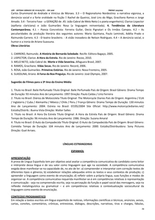UPE - SISTEMA SERIADO DE AVALIAÇÃO – SSA 2016 TRIENIO 2013/2015
34
Carlos Drummond de Andrade e Vinícius de Moraes. 3.3 – O Regionalismo Nordestino: a narrativa vigorosa, a
denúncia social e a forte oralidade na ficção  Rachel de Queiroz, José Lins do Rêgo, Graciliano Ramos e Jorge
Amado. 3.4 - Terceira Fase - a GERAÇÃO de .45: João Cabral de Melo Neto ( o poeta engenheiro); Clarice Lispector
(epifania clariciana) e João Guimarães Rosa (a linguagem reinventada). 4. Tendências da Literatura
Contemporânea. 4.1 – Poesia Concretista: Ferreira Gullar, Decio Pignatari e Os Irmãos Campos. 4.2 – As
peculiaridades da produção literária dos seguintes autores: Mario Quintana, Paulo Leminski, Adélia Prado e
Raimundo Carrero. 4.3 - O teatro brasileiro. - A visão inovadora de Nelson Rodrigues. 4.4 – A denúncia social, o
humor e a ironia de Ariano Suassuna.
Obras Literárias
1. CARRERO, Raimundo. A História de Bernarda Soledade. Recife: Editora Bagaço, 2005.
2. LISPECTOR, Clarice. A Hora da Estrela. Rio de Janeiro: Rocoo, 2010.
3. MELO NETO, João Cabral de. Morte e Vida Severina. Alfaguara Brasil, 2007.
4. RAMOS, Graciliano. Vidas Secas. Rio de Janeiro: Record, 2006.
5. ROSA, João Guimarães. Primeiras Estórias. Rio de Janeiro: Nova Fronteira, 2005.
6. SUASSUNA, Ariano. A Farsa da Boa Preguiça. Rio de Janeiro: José Olympio, 2007.
Sugestão de Filmes para o 3º Ano do Ensino Médio
1. Título no Brasil: Baile Perfumado Título Original: Baile Perfumado País de Origem: Brasil Gênero: Drama Tempo
de Duração: 93 minutos Ano de Lançamento: 1997 Direção: Paulo Caldas / Lírio Ferreira
2. Título no Brasil: Diários de Motocicleta Título Original: The Motorcycle Diaries País de Origem: Argentina / EUA
/ Inglaterra / Cuba / Alemanha / México / Chile / Peru / França Gênero: Drama Tempo de Duração: 130 minutos
Ano de Lançamento: 2004. Estreia no Brasil: 07/05/2004 Site Oficial: http://www.motorcyclediaries.net/
Estúdio/Distrib.: Buena Vista Direção: Walter Salles
3. Título no Brasil: A Hora Da Estrela Título Original: A Hora da Estrela País de Origem: Brasil Gênero: Drama
Tempo de Duração: 96 minutos Ano de Lançamento: 1986. Direção: Suzana Amaral
4. Título no Brasil: O Auto da Compadecida Título Original: O Auto da Compadecida País de Origem: Brasil Gênero:
Comédia Tempo de Duração: 104 minutos Ano de Lançamento: 2000. Estúdio/Distribuidora: Sony Pictures
Direção: Guel Arraes.
LÍNGUAS ESTRANGEIRAS
ESPANHOL
APRESENTAÇÃO
A prova de Língua Espanhola tem por objetivo axial avaliar a competência comunicativa do candidato como leitor
e intérprete dessa língua e de seu valor como linguagem que age na sociedade. A competência comunicativa
exigida deve manifestar-se na capacidade de, no ato de ler: a) compreender e interpretar com correção textos de
diferentes tipos e gêneros; b) estabelecer relações adequadas entre os textos e seus contextos de produção; c)
apreender a linguagem como evento de enunciação; d) refletir sobre a própria língua, suas funções e modos de
organizar-se. A competência comunicativa requerida manifestar-se-á em competências relativas à representação
e comunicação - seja na compreensão escrita, seja na percepção da função e papel social das mensagens, seja na
reflexão metalinguística ou gramatical – e em competências relativas à contextualização sociocultural da
linguagem como evento de enunciação.
CONTEÚDO PROGRAMÁTICO
Em relação a textos escritos em língua espanhola de notícias, informações científicas e técnicas, anúncios, avisos,
cartas, convites, comentários, crônicas, entrevistas, diálogos, descrições, narrativas, tiras e charges, fábulas,
 