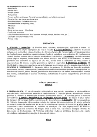 UPE - SISTEMA SERIADO DE AVALIAÇÃO – SSA 2016 TRIENIO 2013/2015
36
- Modal verbs
- Passive voice
- Present perfect
- Past perfect
- Present perfect continuous - Personal pronouns (object and subject pronouns)
- There is, there are; there was, there were
- Relative pronouns - Reflexive pronouns
- Reported speech (e reporting verbs)
- Adjectives
- Adverbs
- Some, any, no, every + thing, body
- Conditional sentences
- Usos/funções dos conectores (but, however, although, though, besides, since, yet…)
- Countable and uncountable nouns
- Phrasal verbs
MATEMÁTICA
1. NÚMEROS E OPERAÇÕES: 1.1 Números reais: conceitos, representações, operações e ordem. 1.2
Porcentagens, juros simples e compostos. 1.3 Taxa de variação. 2. ÁLGEBRA E FUNÇÕES: 2.1 Domínio de validade
e situações de continuidade e descontinuidade das diferentes funções. 2.2 Transformações sofridas pelos gráficos
das funções lineares, quadráticas e exponenciais em função da variação de seus parâmetros. 2.3 Funções seno e
cosseno: domínio, imagem, gráficos, relações entre gráficos e parâmetros. 3. GEOMETRIA: 3.1 Plano cartesiano:
pontos e figuras poligonais, distância entre dois pontos, estudo da reta, estudo da circunferência. 3.2 Sentido
geométrico dos parâmetros da equação de uma reta, relação entre os coeficientes de retas paralelas e
perpendiculares. 3.3 Vetores: conceito (geométrico e algébrico) e operações. 4. GRANDEZAS E MEDIDAS: 4.1
Medida da área e do perímetro de figuras planas limitadas por segmentos de reta e/ou arcos de circunferência. 5.
ESTATÍSTICA E PROBABILIDADE: 5.1 Estratégias básicas de contagem. 5.2 Medidas de dispersão (amplitude,
desvio médio, variância e desvio padrão) para um conjunto de dados numéricos agrupados e não agrupados. 5.3
Probabilidade: conceito, espaço amostral, probabilidade de ocorrência de um evento, probabilidade da união de
dois eventos, probabilidade de eventos simultâneos, probabilidade de eventos independentes, probabilidade
condicional.
CIÊNCIAS DA NATUREZA
BIOLOGIA
1. GENÉTICA BÁSICA - 1.1 Hereditariedade e diversidade da vida: padrões mendelianos e não mendelianos,
interação gênica, alelos múltiplos, penetrância e expressividade. 1.2 Ligações gênicas, recombinação e mapas
genéticos. 1.3 Herança e determinação do sexo e cromossomos sexuais. 1.4 Mutações gênicas e alterações
cromossômicas. 2. GENÉTICA MODERNA: SUAS APLICAÇÕES E ASPECTOS ÉTICOS - 2.1 Noções de célula tronco.
2.2 Clonagem. 2.3 Tecnologia do DNA recombinante. 2.4 Genoma humano. 3. EVOLUÇÃO - 3.1 Teorias evolutivas.
3.2 Evidências da evolução. 3.3 Formação e evolução das espécies. 3.4 Fatores evolutivos. 3.5 Seleção artificial e
seu impacto ambiental e populacional. 3.6 Noções de probabilidade e genética de populações. 4. ECOLOGIA. 4.1
Ecossistemas e seus componentes. 4.2 Dinâmica de populações. 4.3 Ciclos biogeoquímicos. 4.4 Biociclos:
terrestre, de água doce e marinho. 4.5 Relações entre os seres vivos. 4.6 Sucessão ecológica e Biomas. 4.7
Conservação da Biodiversidade. 4.8 Problemas ambientais: mudanças climáticas; desmatamento; erosão;
introdução de espécies exóticas; poluição da água, do solo e do ar.
FÍSICA
 
