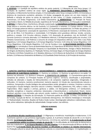 UPE - SISTEMA SERIADO DE AVALIAÇÃO – SSA 2016 TRIENIO 2013/2015
37
1. ESTÁTICA: 1.1 Condição de equilíbrio estático do ponto material; 1.2 Momento de uma força torque; 1.3
Condições de equilíbrio estático do corpo rígido. 2. FENÔMENOS OSCILATÓRIOS E ONDULATÓRIOS: 2.1
Oscilações; 2.2 Movimento harmônico simples; 2.3 Considerações sobre força e energia no MHS; 2.4 Cinemática e
dinâmica do movimento oscilatório: pêndulos; 2.5 Ondas: propagação de pulsos em um meio material. 2.6
Reflexão e refração de pulsos no ponto de separação de dois meios; 2.7 Ondas Longitudinais; 2.8 Ondas
Transversais; 2.9 Ondas Progressivas; 2.10 Ondas Estacionárias. 3. HIDROSTÁTICA: 3.1 Princípio de Pascal,
Arquimedes e Stevin; 3.2 Medida de pressão: experiência de Torricelli, Manômetros; 3.3 Flutuação e estabilidade.
4. ÓPTICA: 4.1 Óptica física: interferência, difração e polarização. 5. FENOMÊNOS ELÉTRICOS E MAGNÉTICOS: 5.1
Carga elétrica e corrente elétrica: Lei de Coulomb; 5.2 Condutores e isolantes; 5.3 Campo elétrico: Linhas de
força; 5.4 Energia potencial elétrica e potencial elétrico; 5.5 Superfícies equipotenciais; 5.6 Poder das pontas; 5.7
Blindagem; 5.8 Capacitores: associação de capacitores; 5.9 Resistores: associação de resistores; 5.10 Efeito Jaule;
5.11 Lei de Ohm; 5.12 Resistência e resistividade; 5.13 Relações entre grandezas elétricas: tensão, corrente,
potência e energia; 5.14 Circuitos elétricos simples; 5.15 Associação de geradores; Leis de Kirchhoff; 5.16
Corrente Contínua e corrente alternada; 5.17 Medidores elétricos; 5.18 Representação gráfica de circuitos; 5.19
Símbolos Convencionais; 5.20 Potência e consumo de energia em dispositivos elétricos; 5.21 Ímãs e seus Polos
Magnéticos; 5.22 Campos Magnéticos; 5.23 Campo Magnético Terrestre; 5.24 Linhas de Campo Magnético; 5.25
Forças Magnéticas; 5.26 Indução Magnética; 5.27 Leis de Faraday e Lenz. 6. RELATIVIDADE RESTRITA E FÍSICA
QUÂNTICA: 6.1 Introdução à Teoria da Relatividade Restrita; 6.2 Experiência de Michelson-Morley; 6.3 Postulados
da Relatividade Restrita; 6.4 Dilatação Temporal; 6.5 Quantidade de Movimento, Energia e Massa Relativística;
6.6 Origens da Mecânica Quântica; 6.7 Radiação Térmica; 6.8 Corpo Negro; 6.9 Quantização da Energia (Hipótese
de Planck); 6.10 Efeito Fotoelétrico; 6.11 Modelos Atômicos; 6.12 O Átomo de Rutherford; 6.13 Modelo Atômico
de Bohr; 6.14 Natureza Ondulatória da Matéria; 6.15 Dualidade Onda-Partícula; 6.16 Princípio da Incerteza.
QUÍMICA
1. ASPECTOS CIENTÍFICO-TECNOLÓGICOS, SOCIOECONÔMICOS E AMBIENTAIS ASSOCIADOS À OBTENÇÃO OU
PRODUÇÃO DE SUBSTÂNCIAS QUÍMICAS: 1.1 Química no cotidiano. 1.2 Química na agricultura e na saúde. 1.3
Química nos alimentos. 1.4. Química e ambiente. 2. COMPOSTOS DE CARBONO - 2.1 Características gerais dos
compostos de carbono. 2.2 Principais funções da química orgânica. Estrutura, classificação e propriedades,
métodos de obtenção e reações de hidrocarbonetos e de compostos orgânicos oxigenados, nitrogenados e
sulfurados. 2.3 Isomeria. Isomeria constitucional. Isomeria espacial. 2.4 Estudo das macromoléculas naturais e
sintéticas. Composição e função biológica dos polissacarídeos amido, glicogênio e celulose. Proteínas e enzimas:
composição e função biológica. Borracha natural e sintética. Polietileno, poliestireno, PVC, teflon e náilon. 2.5
Triglicerídeos. Óleos vegetais e animais, gorduras e sabões. 2.6 Detergentes sintéticos. 2.7 Combustíveis.
Questões energéticas e impactos ambientais relacionados a biocombustíveis e combustíveis fósseis: etanol,
biodiesel, petróleo e seus derivados, gás natural, carvão, madeira e hulha. 3. TRANSFORMAÇÕES QUÍMICAS E
ENERGIA ELÉTRICA: 3.1 Reações de oxirredução. 3.2 Potenciais padrão de redução. 3.3 Pilha. 3.4 Eletrólise. Leis
de Faraday. Equação de Nernst. 3.5 Cálculos envolvendo eletroquímica. 3.6 Indústria metalúrgica e mineração.
3.7 Radioatividade. Conceitos. Reações de fissão e fusão nuclear. Desintegração radioativa e radioisótopos, meia-
vida, séries radioativas. Aplicações da radioatividade. Energia nuclear. Lixo atômico.
CIÊNCIAS HUMANAS
HISTÓRIA
1. As primeiras décadas republicanas no Brasil. 1.1 Oligarquias e resistências. Insatisfações e modernismos. 1.2 O
movimento operário e suas primeiras organizações e greves. 2. A primeira metade do século XX. 2.1 A I Guerra
Mundial. 2.2 A Revolução Soviética. 2.3 O nazi-fascismo. 2.4 A Crise do capitalismo. 3. A modernização no Brasil
e o autoritarismo político na primeira metade do século XX. 3.1 As dificuldades de construção da democracia e
lutas dos trabalhadores. 4. A II Guerra Mundial e o fim dos impérios. 4.1 A descolonização da África e da Ásia. 4.2
Guerra Fria. 5. O mundo depois das guerras mundiais: as dificuldades as utopias e as relações internacionais.
5.1 Produção cultural no século XX; 5.2 Resistências culturais e o crescimento tecnológico. 5.3 A globalização e a
 