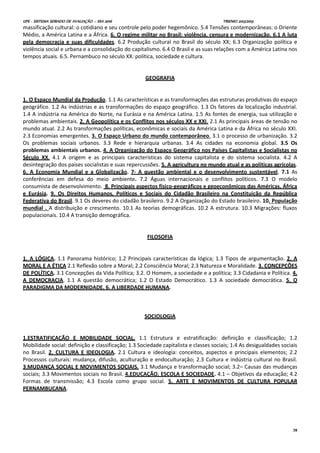 UPE - SISTEMA SERIADO DE AVALIAÇÃO – SSA 2016 TRIENIO 2013/2015
38
massificação cultural: o cotidiano e seu controle pelo poder hegemônico. 5.4 Tensões contemporâneas: o Oriente
Médio, a América Latina e a África. 6. O regime militar no Brasil: violência, censura e modernização. 6.1 A luta
pela democracia e suas dificuldades. 6.2 Produção cultural no Brasil do século XX; 6.3 Organização política e
violência social e urbana e a consolidação do capitalismo. 6.4 O Brasil e as suas relações com a América Latina nos
tempos atuais. 6.5. Pernambuco no século XX: política, sociedade e cultura.
GEOGRAFIA
1. O Espaço Mundial da Produção. 1.1 As características e as transformações das estruturas produtivas do espaço
geográfico. 1.2 As indústrias e as transformações do espaço geográfico. 1.3 Os fatores da localização industrial.
1.4 A indústria na América do Norte, na Eurásia e na América Latina. 1.5 As fontes de energia, sua utilização e
problemas ambientais. 2. A Geopolítica e os Conflitos nos séculos XX e XXI. 2.1 As principais áreas de tensão no
mundo atual. 2.2 As transformações políticas, econômicas e sociais da América Latina e da África no século XXI.
2.3 Economias emergentes. 3. O Espaço Urbano do mundo contemporâneo. 3.1 o processo de urbanização. 3.2
Os problemas sociais urbanos. 3.3 Rede e hierarquia urbanas. 3.4 As cidades na economia global. 3.5 Os
problemas ambientais urbanos. 4. A Organização do Espaço Geográfico nos Países Capitalistas e Socialistas no
Século XX. 4.1 A origem e as principais características do sistema capitalista e do sistema socialista. 4.2 A
desintegração dos países socialistas e suas repercussões. 5. A agricultura no mundo atual e as políticas agrícolas.
6. A Economia Mundial e a Globalização. 7- A questão ambiental e o desenvolvimento sustentável. 7.1 As
conferências em defesa do meio ambiente. 7.2 Águas internacionais e conflitos políticos. 7.3 O modelo
consumista de desenvolvimento. 8. Principais aspectos físico-geográficos e geoeconômicos das Américas, África
e Eurásia. 9. Os Direitos Humanos, Políticos e Sociais do Cidadão Brasileiro na Constituição da República
Federativa do Brasil. 9.1 Os deveres do cidadão brasileiro. 9.2 A Organização do Estado brasileiro. 10. População
mundial . A distribuição e crescimento. 10.1 As teorias demográficas. 10.2 A estrutura. 10.3 Migrações: fluxos
populacionais. 10.4 A transição demográfica.
FILOSOFIA
1. A LÓGICA. 1.1 Panorama histórico; 1.2 Principais características da lógica; 1.3 Tipos de argumentação. 2. A
MORAL E A ÉTICA 2.1 Reflexão sobre a Moral; 2.2 Consciência Moral; 2.3 Natureza e Moralidade. 3. CONCEPÇÕES
DE POLÍTICA. 3.1 Concepções da Vida Política; 3.2. O Homem, a sociedade e a política; 3.3 Cidadania e Política. 4.
A DEMOCRACIA. 1.1 A questão democrática; 1.2 O Estado Democrático. 1.3 A sociedade democrática. 5. O
PARADIGMA DA MODERNIDADE. 6. A LIBERDADE HUMANA.
SOCIOLOGIA
1.ESTRATIFICAÇÃO E MOBILIDADE SOCIAL. 1.1 Estrutura e estratificação: definição e classificação; 1.2
Mobilidade social: definição e classificação; 1.3 Sociedade capitalista e classes sociais; 1.4 As desigualdades sociais
no Brasil. 2. CULTURA E IDEOLOGIA. 2.1 Cultura e ideologia: conceitos, aspectos e principais elementos; 2.2
Processos culturais: mudança, difusão, aculturação e endoculturação; 2.3 Cultura e indústria cultural no Brasil.
3.MUDANÇA SOCIAL E MOVIMENTOS SOCIAIS. 3.1 Mudança e transformação social; 3.2– Causas das mudanças
sociais; 3.3 Movimentos sociais no Brasil. 4.EDUCAÇÃO, ESCOLA E SOCIEDADE. 4.1 – Objetivos da educação; 4.2
Formas de transmissão; 4.3 Escola como grupo social. 5. ARTE E MOVIMENTOS DE CULTURA POPULAR
PERNAMBUCANA.
 