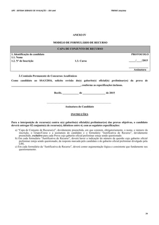 UPE - SISTEMA SERIADO DE AVALIAÇÃO – SSA 2016 TRIENIO 2013/2015
39
AANNEEXXOO IIVV
MMOODDEELLOO DDEE FFOORRMMUULLÁÁRRIIOO DDEE RREECCUURRSSOO
CAPA DE CONJUNTO DE RECURSO
1. Identificação do candidato
1.1. Nome
PROTOCOLO
_____/____/2015
_____________
Assinatura
1.2. Nº de Inscrição 1.3. Curso
À Comissão Permanente de Concursos Acadêmicos
Como candidato ao SSA3/2016, solicito revisão do(s) gabarito(s) oficial(is) preliminar(es) da prova de
____________________________________________________, conforme as especificações inclusas.
Recife, ____________ de _________________ de 2015
________________________________________________
Assinatura do Candidato
INSTRUÇÕES
Para a interposição de recurso(s) contra o(s) gabarito(s) oficial(is) preliminar(es) das provas objetivas, o candidato
deverá entregar 02 conjunto(s) de recurso(s), idênticos entre si, com as seguintes especificações:
a) “Capa de Conjunto de Recurso(s)”, devidamente preenchida, em que constem, obrigatoriamente, o nome, o número da
inscrição, o Grupo/Curso e a assinatura do candidato e o formulário “Justificativa de Recurso”, devidamente
preenchido, exclusivo para cada Prova cujo gabarito oficial preliminar esteja sendo questionado.
b) Em cada formulário “Justificativa de Recurso”, deverá haver a indicação do número da questão cujo gabarito oficial
preliminar esteja sendo questionado, da resposta marcada pelo candidato e do gabarito oficial preliminar divulgado pela
UPE.
c) Em cada formulário da “Justificativa de Recurso”, deverá conter argumentação lógica e consistente que fundamente seu
questionamento.
 