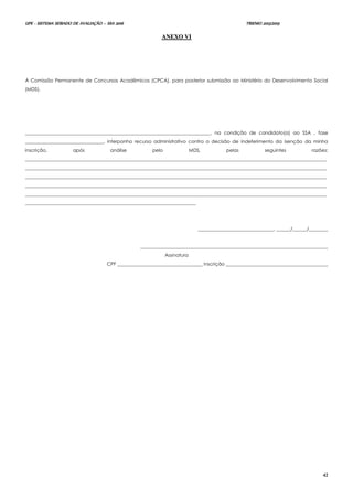 UPE - SISTEMA SERIADO DE AVALIAÇÃO – SSA 2016 TRIENIO 2013/2015
42
AANNEEXXOO VVII
À Comissão Permanente de Concursos Acadêmicos (CPCA), para posterior submissão ao Ministério do Desenvolvimento Social
(MDS).
______________________________________________________________________________, na condição de candidato(a) ao SSA , fase
_________________________________, interponho recurso administrativo contra a decisão de indeferimento da isenção da minha
inscrição, após análise pelo MDS, pelas seguintes razões:
_______________________________________________________________________________________________________________________________
_______________________________________________________________________________________________________________________________
_______________________________________________________________________________________________________________________________
_______________________________________________________________________________________________________________________________
_______________________________________________________________________________________________________________________________
________________________________________________________________________
________________________________, ______/______/________
_______________________________________________________________________________
Assinatura
CPF ____________________________________ Inscrição ___________________________________________
 