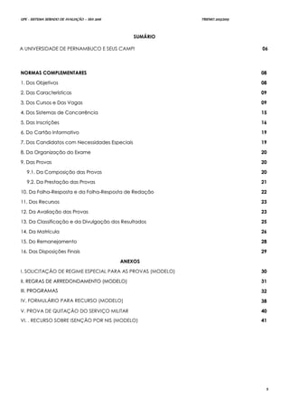 UPE - SISTEMA SERIADO DE AVALIAÇÃO – SSA 2016 TRIENIO 2013/2015
5
SUMÁRIO
A UNIVERSIDADE DE PERNAMBUCO E SEUS CAMPI 06
NNOORRMMAASS CCOOMMPPLLEEMMEENNTTAARREESS 0088
11.. DDooss OObbjjeettiivvooss 0088
22.. DDaass CCaarraacctteerrííssttiiccaass 0099
33.. DDooss CCuurrssooss ee DDaass VVaaggaass 0099
44.. DDooss SSiisstteemmaass ddee CCoonnccoorrrrêênncciiaa 1155
55.. DDaass IInnssccrriiççõõeess 1166
66.. DDoo CCaarrttããoo IInnffoorrmmaattiivvoo 1199
77.. DDooss CCaannddiiddaattooss ccoomm NNeecceessssiiddaaddeess EEssppeecciiaaiiss 1199
88.. DDaa OOrrggaanniizzaaççããoo ddoo EExxaammee 2200
99.. DDaass PPrroovvaass 2200
99..11.. DDaa CCoommppoossiiççããoo ddaass PPrroovvaass 2200
99..22.. DDaa PPrreessttaaççããoo ddaass PPrroovvaass 2211
1100.. DDaa FFoollhhaa--RReessppoossttaa ee ddaa FFoollhhaa--RReessppoossttaa ddee RReeddaaççããoo 2222
1111.. DDooss RReeccuurrssooss 2233
1122.. DDaa AAvvaalliiaaççããoo ddaass PPrroovvaass 2233
1133.. DDaa CCllaassssiiffiiccaaççããoo ee ddaa DDiivvuullggaaççããoo ddooss RReessuullttaaddooss 2255
1144.. DDaa MMaattrrííccuullaa 2266
1155.. DDoo RReemmaanneejjaammeennttoo 2288
1166.. DDaass DDiissppoossiiççõõeess FFiinnaaiiss 2299
AANNEEXXOOSS
I. SOLICITAÇÃO DE REGIME ESPECIAL PARA AS PROVAS (MODELO) 3300
IIII.. RREEGGRRAASS DDEE AARRRREEDDOONNDDAAMMEENNTTOO ((MMOODDEELLOO)) 3311
IIIIII.. PPRROOGGRRAAMMAASS 3322
IV. FORMULÁRIO PARA RECURSO (MODELO) 3388
V. PROVA DE QUITAÇÃO DO SERVIÇO MILITAR
VI. . RECURSO SOBRE ISENÇÃO POR NIS (MODELO)
4400
4411
 